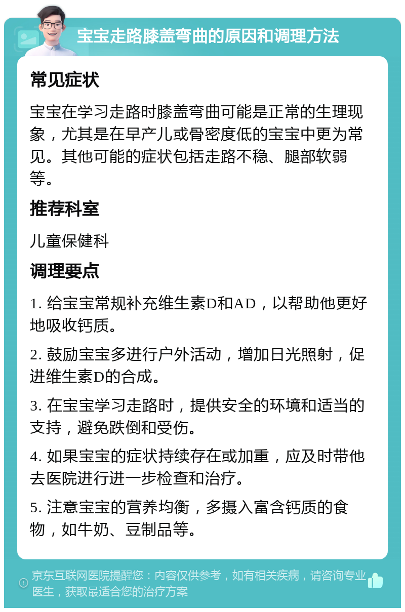 宝宝走路膝盖弯曲的原因和调理方法 常见症状 宝宝在学习走路时膝盖弯曲可能是正常的生理现象，尤其是在早产儿或骨密度低的宝宝中更为常见。其他可能的症状包括走路不稳、腿部软弱等。 推荐科室 儿童保健科 调理要点 1. 给宝宝常规补充维生素D和AD，以帮助他更好地吸收钙质。 2. 鼓励宝宝多进行户外活动，增加日光照射，促进维生素D的合成。 3. 在宝宝学习走路时，提供安全的环境和适当的支持，避免跌倒和受伤。 4. 如果宝宝的症状持续存在或加重，应及时带他去医院进行进一步检查和治疗。 5. 注意宝宝的营养均衡，多摄入富含钙质的食物，如牛奶、豆制品等。