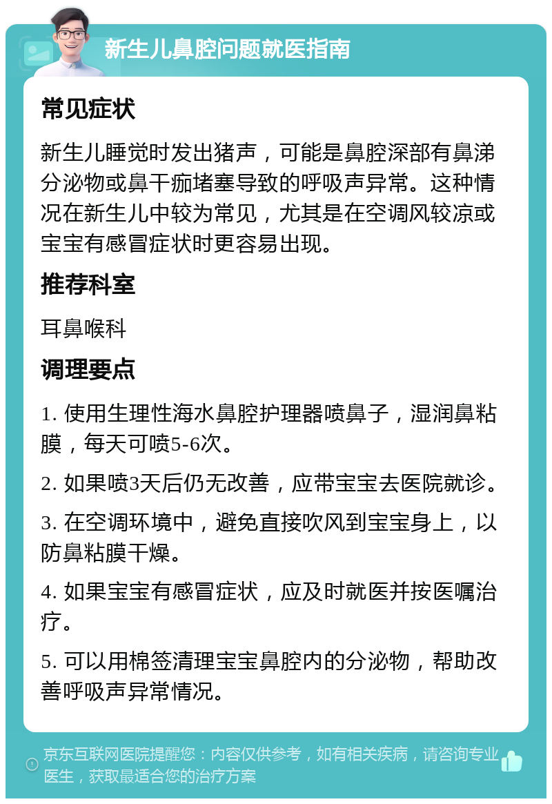 新生儿鼻腔问题就医指南 常见症状 新生儿睡觉时发出猪声，可能是鼻腔深部有鼻涕分泌物或鼻干痂堵塞导致的呼吸声异常。这种情况在新生儿中较为常见，尤其是在空调风较凉或宝宝有感冒症状时更容易出现。 推荐科室 耳鼻喉科 调理要点 1. 使用生理性海水鼻腔护理器喷鼻子，湿润鼻粘膜，每天可喷5-6次。 2. 如果喷3天后仍无改善，应带宝宝去医院就诊。 3. 在空调环境中，避免直接吹风到宝宝身上，以防鼻粘膜干燥。 4. 如果宝宝有感冒症状，应及时就医并按医嘱治疗。 5. 可以用棉签清理宝宝鼻腔内的分泌物，帮助改善呼吸声异常情况。