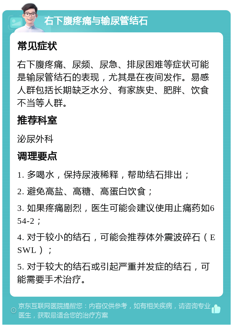 右下腹疼痛与输尿管结石 常见症状 右下腹疼痛、尿频、尿急、排尿困难等症状可能是输尿管结石的表现，尤其是在夜间发作。易感人群包括长期缺乏水分、有家族史、肥胖、饮食不当等人群。 推荐科室 泌尿外科 调理要点 1. 多喝水，保持尿液稀释，帮助结石排出； 2. 避免高盐、高糖、高蛋白饮食； 3. 如果疼痛剧烈，医生可能会建议使用止痛药如654-2； 4. 对于较小的结石，可能会推荐体外震波碎石（ESWL）； 5. 对于较大的结石或引起严重并发症的结石，可能需要手术治疗。