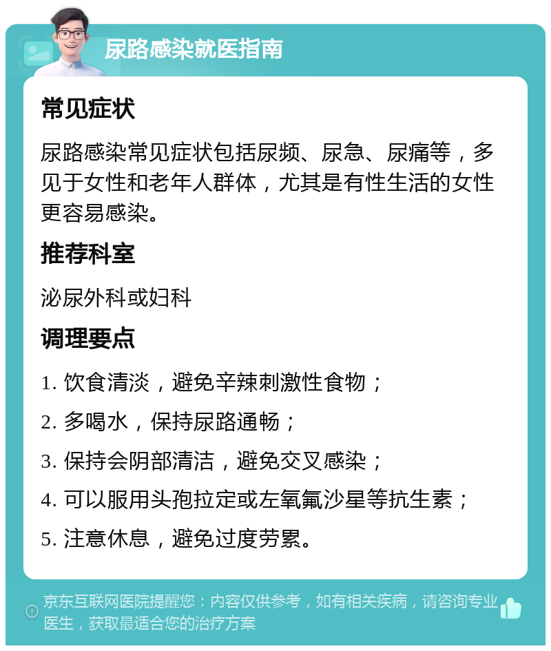 尿路感染就医指南 常见症状 尿路感染常见症状包括尿频、尿急、尿痛等，多见于女性和老年人群体，尤其是有性生活的女性更容易感染。 推荐科室 泌尿外科或妇科 调理要点 1. 饮食清淡，避免辛辣刺激性食物； 2. 多喝水，保持尿路通畅； 3. 保持会阴部清洁，避免交叉感染； 4. 可以服用头孢拉定或左氧氟沙星等抗生素； 5. 注意休息，避免过度劳累。