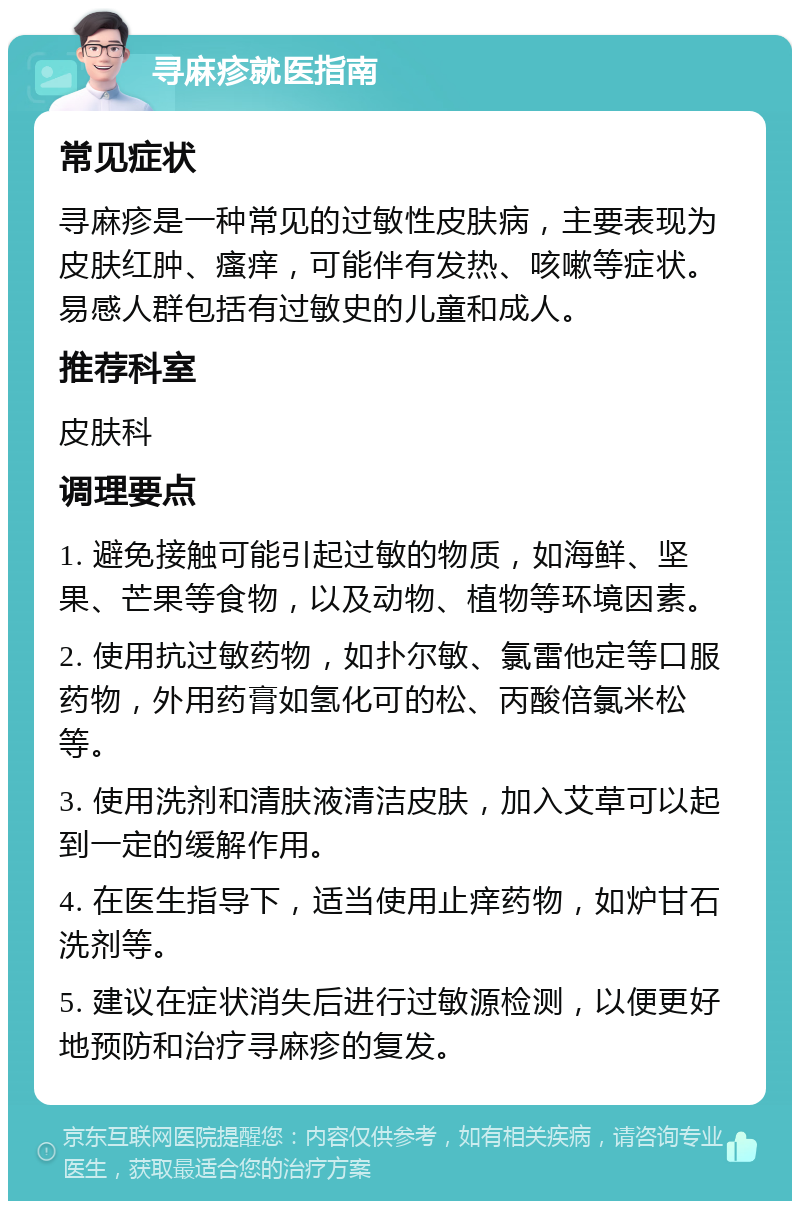 寻麻疹就医指南 常见症状 寻麻疹是一种常见的过敏性皮肤病，主要表现为皮肤红肿、瘙痒，可能伴有发热、咳嗽等症状。易感人群包括有过敏史的儿童和成人。 推荐科室 皮肤科 调理要点 1. 避免接触可能引起过敏的物质，如海鲜、坚果、芒果等食物，以及动物、植物等环境因素。 2. 使用抗过敏药物，如扑尔敏、氯雷他定等口服药物，外用药膏如氢化可的松、丙酸倍氯米松等。 3. 使用洗剂和清肤液清洁皮肤，加入艾草可以起到一定的缓解作用。 4. 在医生指导下，适当使用止痒药物，如炉甘石洗剂等。 5. 建议在症状消失后进行过敏源检测，以便更好地预防和治疗寻麻疹的复发。