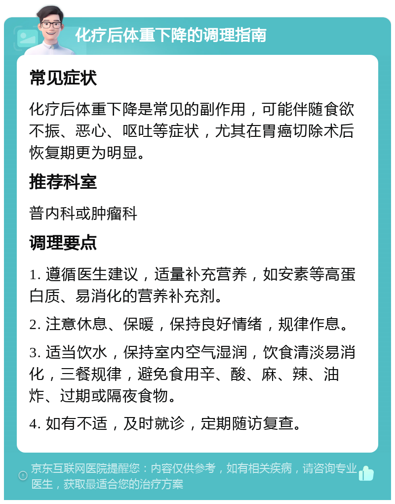 化疗后体重下降的调理指南 常见症状 化疗后体重下降是常见的副作用，可能伴随食欲不振、恶心、呕吐等症状，尤其在胃癌切除术后恢复期更为明显。 推荐科室 普内科或肿瘤科 调理要点 1. 遵循医生建议，适量补充营养，如安素等高蛋白质、易消化的营养补充剂。 2. 注意休息、保暖，保持良好情绪，规律作息。 3. 适当饮水，保持室内空气湿润，饮食清淡易消化，三餐规律，避免食用辛、酸、麻、辣、油炸、过期或隔夜食物。 4. 如有不适，及时就诊，定期随访复查。