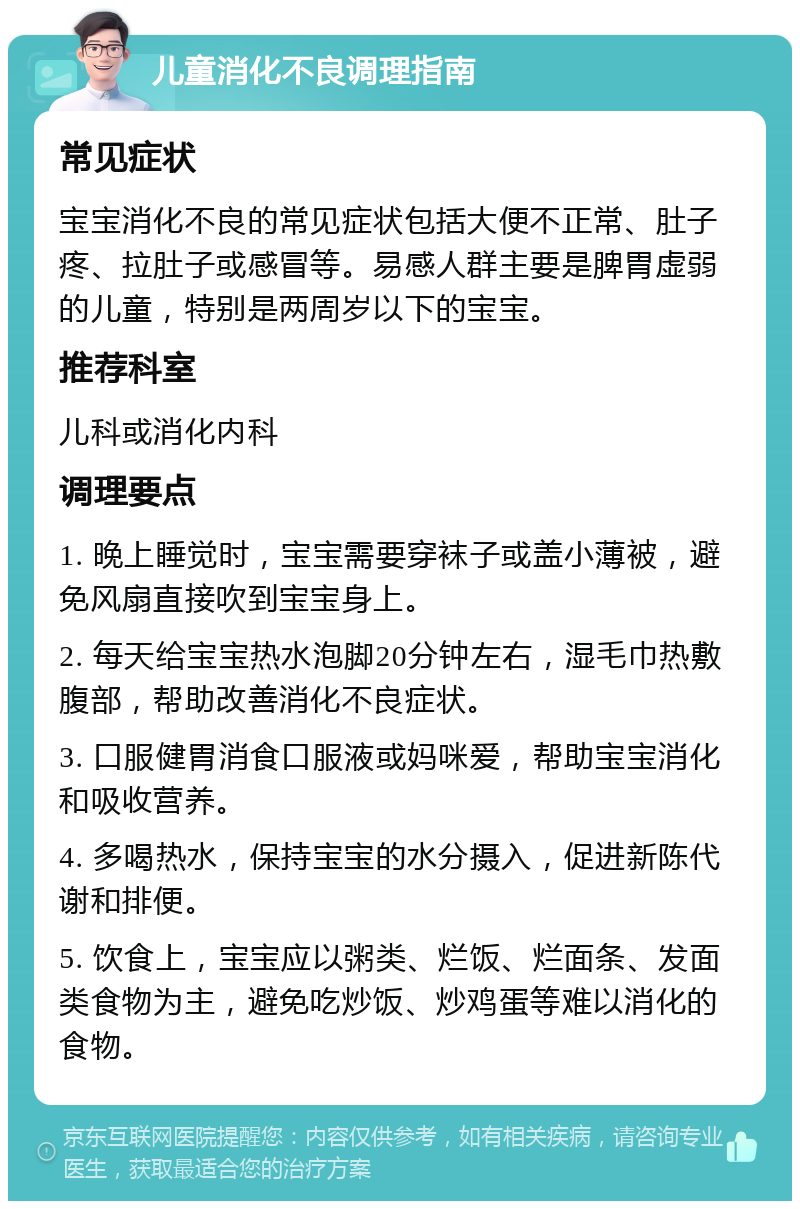 儿童消化不良调理指南 常见症状 宝宝消化不良的常见症状包括大便不正常、肚子疼、拉肚子或感冒等。易感人群主要是脾胃虚弱的儿童，特别是两周岁以下的宝宝。 推荐科室 儿科或消化内科 调理要点 1. 晚上睡觉时，宝宝需要穿袜子或盖小薄被，避免风扇直接吹到宝宝身上。 2. 每天给宝宝热水泡脚20分钟左右，湿毛巾热敷腹部，帮助改善消化不良症状。 3. 口服健胃消食口服液或妈咪爱，帮助宝宝消化和吸收营养。 4. 多喝热水，保持宝宝的水分摄入，促进新陈代谢和排便。 5. 饮食上，宝宝应以粥类、烂饭、烂面条、发面类食物为主，避免吃炒饭、炒鸡蛋等难以消化的食物。