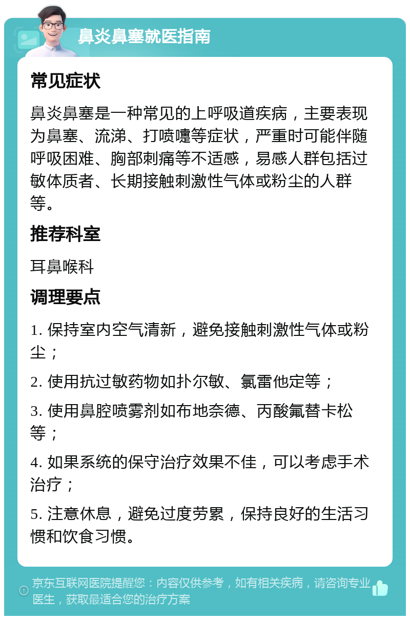 鼻炎鼻塞就医指南 常见症状 鼻炎鼻塞是一种常见的上呼吸道疾病，主要表现为鼻塞、流涕、打喷嚏等症状，严重时可能伴随呼吸困难、胸部刺痛等不适感，易感人群包括过敏体质者、长期接触刺激性气体或粉尘的人群等。 推荐科室 耳鼻喉科 调理要点 1. 保持室内空气清新，避免接触刺激性气体或粉尘； 2. 使用抗过敏药物如扑尔敏、氯雷他定等； 3. 使用鼻腔喷雾剂如布地奈德、丙酸氟替卡松等； 4. 如果系统的保守治疗效果不佳，可以考虑手术治疗； 5. 注意休息，避免过度劳累，保持良好的生活习惯和饮食习惯。