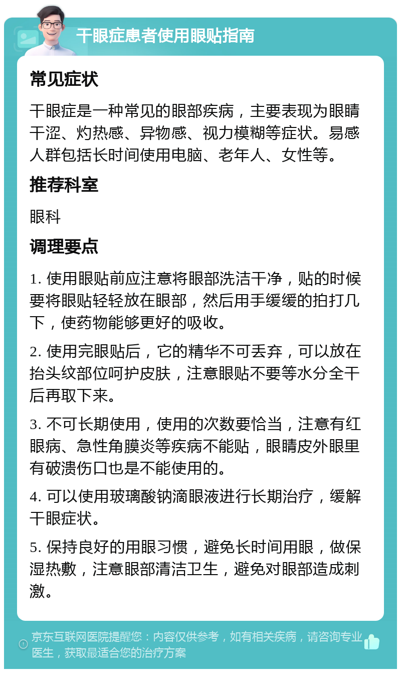 干眼症患者使用眼贴指南 常见症状 干眼症是一种常见的眼部疾病，主要表现为眼睛干涩、灼热感、异物感、视力模糊等症状。易感人群包括长时间使用电脑、老年人、女性等。 推荐科室 眼科 调理要点 1. 使用眼贴前应注意将眼部洗洁干净，贴的时候要将眼贴轻轻放在眼部，然后用手缓缓的拍打几下，使药物能够更好的吸收。 2. 使用完眼贴后，它的精华不可丢弃，可以放在抬头纹部位呵护皮肤，注意眼贴不要等水分全干后再取下来。 3. 不可长期使用，使用的次数要恰当，注意有红眼病、急性角膜炎等疾病不能贴，眼睛皮外眼里有破溃伤口也是不能使用的。 4. 可以使用玻璃酸钠滴眼液进行长期治疗，缓解干眼症状。 5. 保持良好的用眼习惯，避免长时间用眼，做保湿热敷，注意眼部清洁卫生，避免对眼部造成刺激。