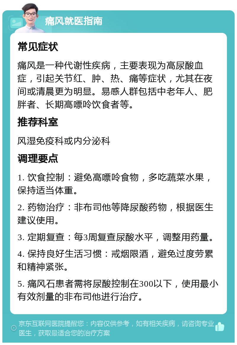 痛风就医指南 常见症状 痛风是一种代谢性疾病，主要表现为高尿酸血症，引起关节红、肿、热、痛等症状，尤其在夜间或清晨更为明显。易感人群包括中老年人、肥胖者、长期高嘌呤饮食者等。 推荐科室 风湿免疫科或内分泌科 调理要点 1. 饮食控制：避免高嘌呤食物，多吃蔬菜水果，保持适当体重。 2. 药物治疗：非布司他等降尿酸药物，根据医生建议使用。 3. 定期复查：每3周复查尿酸水平，调整用药量。 4. 保持良好生活习惯：戒烟限酒，避免过度劳累和精神紧张。 5. 痛风石患者需将尿酸控制在300以下，使用最小有效剂量的非布司他进行治疗。