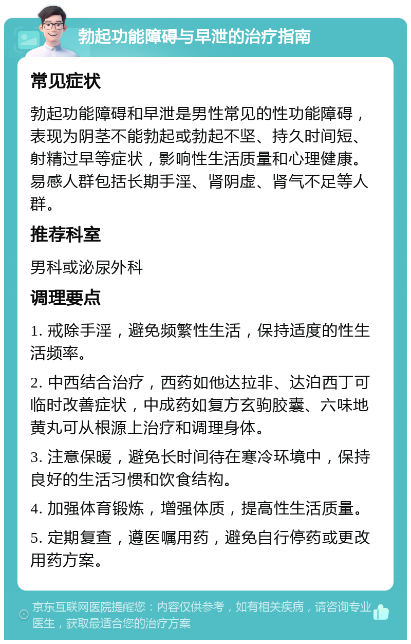 勃起功能障碍与早泄的治疗指南 常见症状 勃起功能障碍和早泄是男性常见的性功能障碍，表现为阴茎不能勃起或勃起不坚、持久时间短、射精过早等症状，影响性生活质量和心理健康。易感人群包括长期手淫、肾阴虚、肾气不足等人群。 推荐科室 男科或泌尿外科 调理要点 1. 戒除手淫，避免频繁性生活，保持适度的性生活频率。 2. 中西结合治疗，西药如他达拉非、达泊西丁可临时改善症状，中成药如复方玄驹胶囊、六味地黄丸可从根源上治疗和调理身体。 3. 注意保暖，避免长时间待在寒冷环境中，保持良好的生活习惯和饮食结构。 4. 加强体育锻炼，增强体质，提高性生活质量。 5. 定期复查，遵医嘱用药，避免自行停药或更改用药方案。