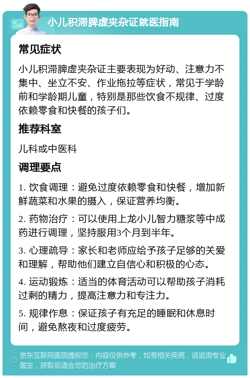 小儿积滞脾虚夹杂证就医指南 常见症状 小儿积滞脾虚夹杂证主要表现为好动、注意力不集中、坐立不安、作业拖拉等症状，常见于学龄前和学龄期儿童，特别是那些饮食不规律、过度依赖零食和快餐的孩子们。 推荐科室 儿科或中医科 调理要点 1. 饮食调理：避免过度依赖零食和快餐，增加新鲜蔬菜和水果的摄入，保证营养均衡。 2. 药物治疗：可以使用上龙小儿智力糖浆等中成药进行调理，坚持服用3个月到半年。 3. 心理疏导：家长和老师应给予孩子足够的关爱和理解，帮助他们建立自信心和积极的心态。 4. 运动锻炼：适当的体育活动可以帮助孩子消耗过剩的精力，提高注意力和专注力。 5. 规律作息：保证孩子有充足的睡眠和休息时间，避免熬夜和过度疲劳。