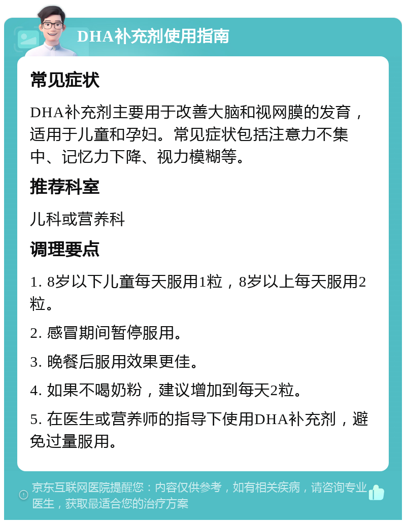 DHA补充剂使用指南 常见症状 DHA补充剂主要用于改善大脑和视网膜的发育，适用于儿童和孕妇。常见症状包括注意力不集中、记忆力下降、视力模糊等。 推荐科室 儿科或营养科 调理要点 1. 8岁以下儿童每天服用1粒，8岁以上每天服用2粒。 2. 感冒期间暂停服用。 3. 晚餐后服用效果更佳。 4. 如果不喝奶粉，建议增加到每天2粒。 5. 在医生或营养师的指导下使用DHA补充剂，避免过量服用。