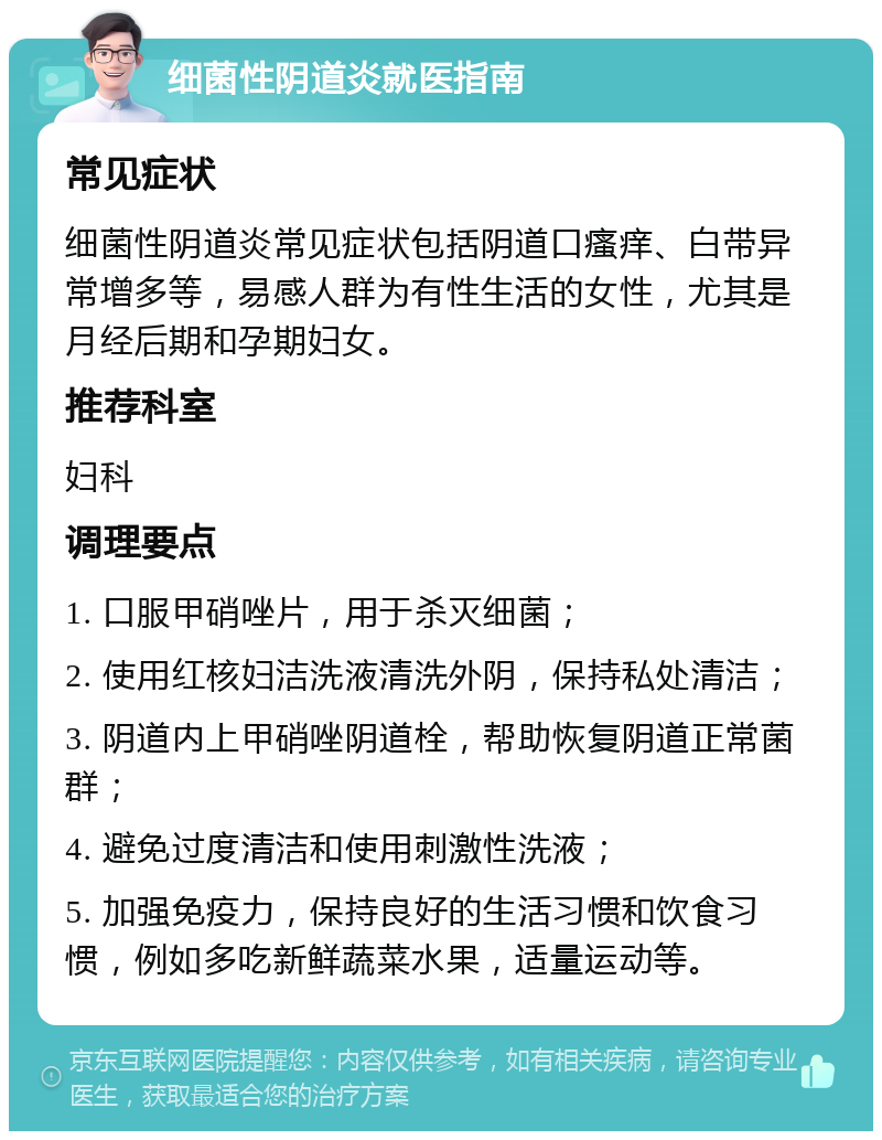 细菌性阴道炎就医指南 常见症状 细菌性阴道炎常见症状包括阴道口瘙痒、白带异常增多等，易感人群为有性生活的女性，尤其是月经后期和孕期妇女。 推荐科室 妇科 调理要点 1. 口服甲硝唑片，用于杀灭细菌； 2. 使用红核妇洁洗液清洗外阴，保持私处清洁； 3. 阴道内上甲硝唑阴道栓，帮助恢复阴道正常菌群； 4. 避免过度清洁和使用刺激性洗液； 5. 加强免疫力，保持良好的生活习惯和饮食习惯，例如多吃新鲜蔬菜水果，适量运动等。