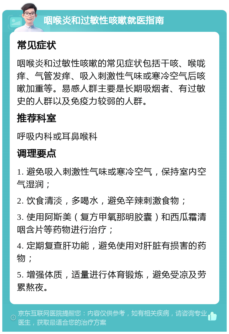 咽喉炎和过敏性咳嗽就医指南 常见症状 咽喉炎和过敏性咳嗽的常见症状包括干咳、喉咙痒、气管发痒、吸入刺激性气味或寒冷空气后咳嗽加重等。易感人群主要是长期吸烟者、有过敏史的人群以及免疫力较弱的人群。 推荐科室 呼吸内科或耳鼻喉科 调理要点 1. 避免吸入刺激性气味或寒冷空气，保持室内空气湿润； 2. 饮食清淡，多喝水，避免辛辣刺激食物； 3. 使用阿斯美（复方甲氧那明胶囊）和西瓜霜清咽含片等药物进行治疗； 4. 定期复查肝功能，避免使用对肝脏有损害的药物； 5. 增强体质，适量进行体育锻炼，避免受凉及劳累熬夜。