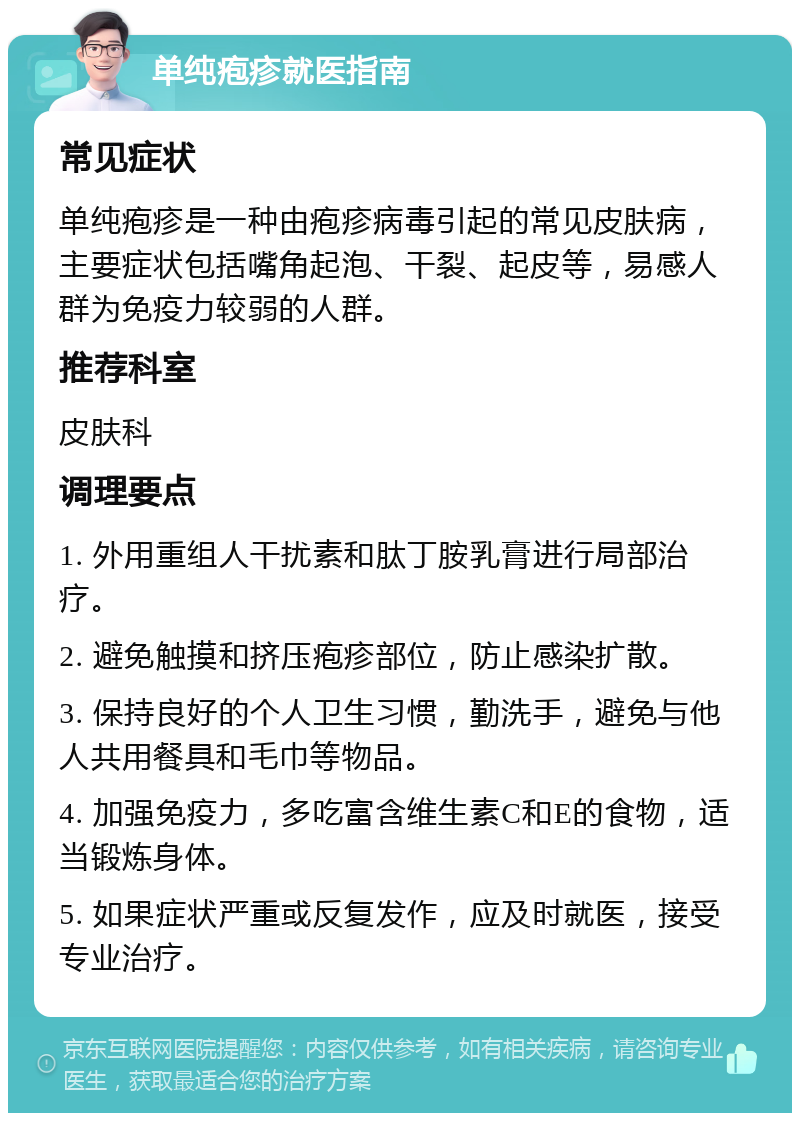 单纯疱疹就医指南 常见症状 单纯疱疹是一种由疱疹病毒引起的常见皮肤病，主要症状包括嘴角起泡、干裂、起皮等，易感人群为免疫力较弱的人群。 推荐科室 皮肤科 调理要点 1. 外用重组人干扰素和肽丁胺乳膏进行局部治疗。 2. 避免触摸和挤压疱疹部位，防止感染扩散。 3. 保持良好的个人卫生习惯，勤洗手，避免与他人共用餐具和毛巾等物品。 4. 加强免疫力，多吃富含维生素C和E的食物，适当锻炼身体。 5. 如果症状严重或反复发作，应及时就医，接受专业治疗。