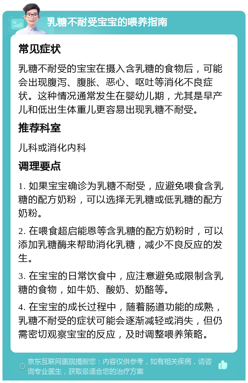 乳糖不耐受宝宝的喂养指南 常见症状 乳糖不耐受的宝宝在摄入含乳糖的食物后，可能会出现腹泻、腹胀、恶心、呕吐等消化不良症状。这种情况通常发生在婴幼儿期，尤其是早产儿和低出生体重儿更容易出现乳糖不耐受。 推荐科室 儿科或消化内科 调理要点 1. 如果宝宝确诊为乳糖不耐受，应避免喂食含乳糖的配方奶粉，可以选择无乳糖或低乳糖的配方奶粉。 2. 在喂食超启能恩等含乳糖的配方奶粉时，可以添加乳糖酶来帮助消化乳糖，减少不良反应的发生。 3. 在宝宝的日常饮食中，应注意避免或限制含乳糖的食物，如牛奶、酸奶、奶酪等。 4. 在宝宝的成长过程中，随着肠道功能的成熟，乳糖不耐受的症状可能会逐渐减轻或消失，但仍需密切观察宝宝的反应，及时调整喂养策略。