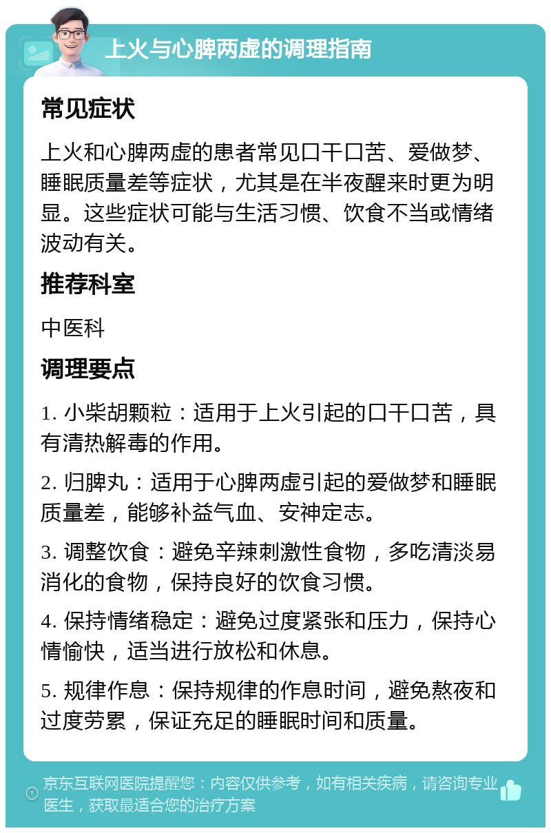 上火与心脾两虚的调理指南 常见症状 上火和心脾两虚的患者常见口干口苦、爱做梦、睡眠质量差等症状，尤其是在半夜醒来时更为明显。这些症状可能与生活习惯、饮食不当或情绪波动有关。 推荐科室 中医科 调理要点 1. 小柴胡颗粒：适用于上火引起的口干口苦，具有清热解毒的作用。 2. 归脾丸：适用于心脾两虚引起的爱做梦和睡眠质量差，能够补益气血、安神定志。 3. 调整饮食：避免辛辣刺激性食物，多吃清淡易消化的食物，保持良好的饮食习惯。 4. 保持情绪稳定：避免过度紧张和压力，保持心情愉快，适当进行放松和休息。 5. 规律作息：保持规律的作息时间，避免熬夜和过度劳累，保证充足的睡眠时间和质量。