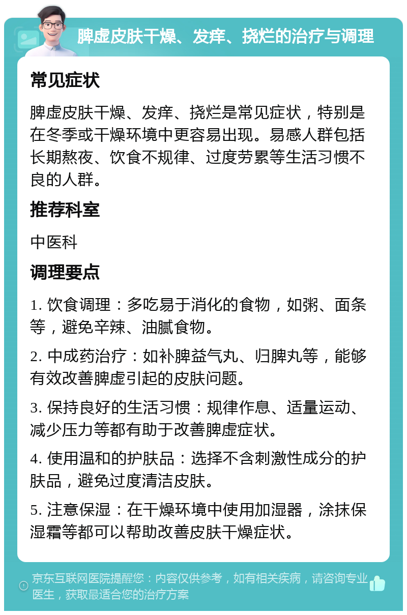 脾虚皮肤干燥、发痒、挠烂的治疗与调理 常见症状 脾虚皮肤干燥、发痒、挠烂是常见症状，特别是在冬季或干燥环境中更容易出现。易感人群包括长期熬夜、饮食不规律、过度劳累等生活习惯不良的人群。 推荐科室 中医科 调理要点 1. 饮食调理：多吃易于消化的食物，如粥、面条等，避免辛辣、油腻食物。 2. 中成药治疗：如补脾益气丸、归脾丸等，能够有效改善脾虚引起的皮肤问题。 3. 保持良好的生活习惯：规律作息、适量运动、减少压力等都有助于改善脾虚症状。 4. 使用温和的护肤品：选择不含刺激性成分的护肤品，避免过度清洁皮肤。 5. 注意保湿：在干燥环境中使用加湿器，涂抹保湿霜等都可以帮助改善皮肤干燥症状。