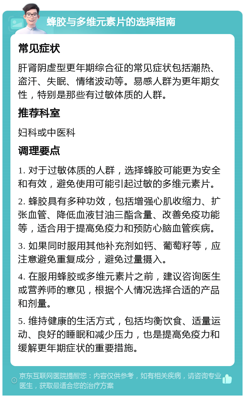 蜂胶与多维元素片的选择指南 常见症状 肝肾阴虚型更年期综合征的常见症状包括潮热、盗汗、失眠、情绪波动等。易感人群为更年期女性，特别是那些有过敏体质的人群。 推荐科室 妇科或中医科 调理要点 1. 对于过敏体质的人群，选择蜂胶可能更为安全和有效，避免使用可能引起过敏的多维元素片。 2. 蜂胶具有多种功效，包括增强心肌收缩力、扩张血管、降低血液甘油三酯含量、改善免疫功能等，适合用于提高免疫力和预防心脑血管疾病。 3. 如果同时服用其他补充剂如钙、葡萄籽等，应注意避免重复成分，避免过量摄入。 4. 在服用蜂胶或多维元素片之前，建议咨询医生或营养师的意见，根据个人情况选择合适的产品和剂量。 5. 维持健康的生活方式，包括均衡饮食、适量运动、良好的睡眠和减少压力，也是提高免疫力和缓解更年期症状的重要措施。