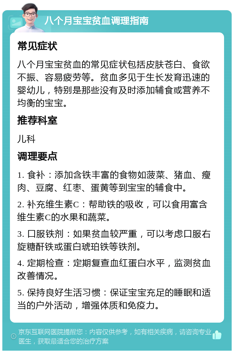 八个月宝宝贫血调理指南 常见症状 八个月宝宝贫血的常见症状包括皮肤苍白、食欲不振、容易疲劳等。贫血多见于生长发育迅速的婴幼儿，特别是那些没有及时添加辅食或营养不均衡的宝宝。 推荐科室 儿科 调理要点 1. 食补：添加含铁丰富的食物如菠菜、猪血、瘦肉、豆腐、红枣、蛋黄等到宝宝的辅食中。 2. 补充维生素C：帮助铁的吸收，可以食用富含维生素C的水果和蔬菜。 3. 口服铁剂：如果贫血较严重，可以考虑口服右旋糖酐铁或蛋白琥珀铁等铁剂。 4. 定期检查：定期复查血红蛋白水平，监测贫血改善情况。 5. 保持良好生活习惯：保证宝宝充足的睡眠和适当的户外活动，增强体质和免疫力。