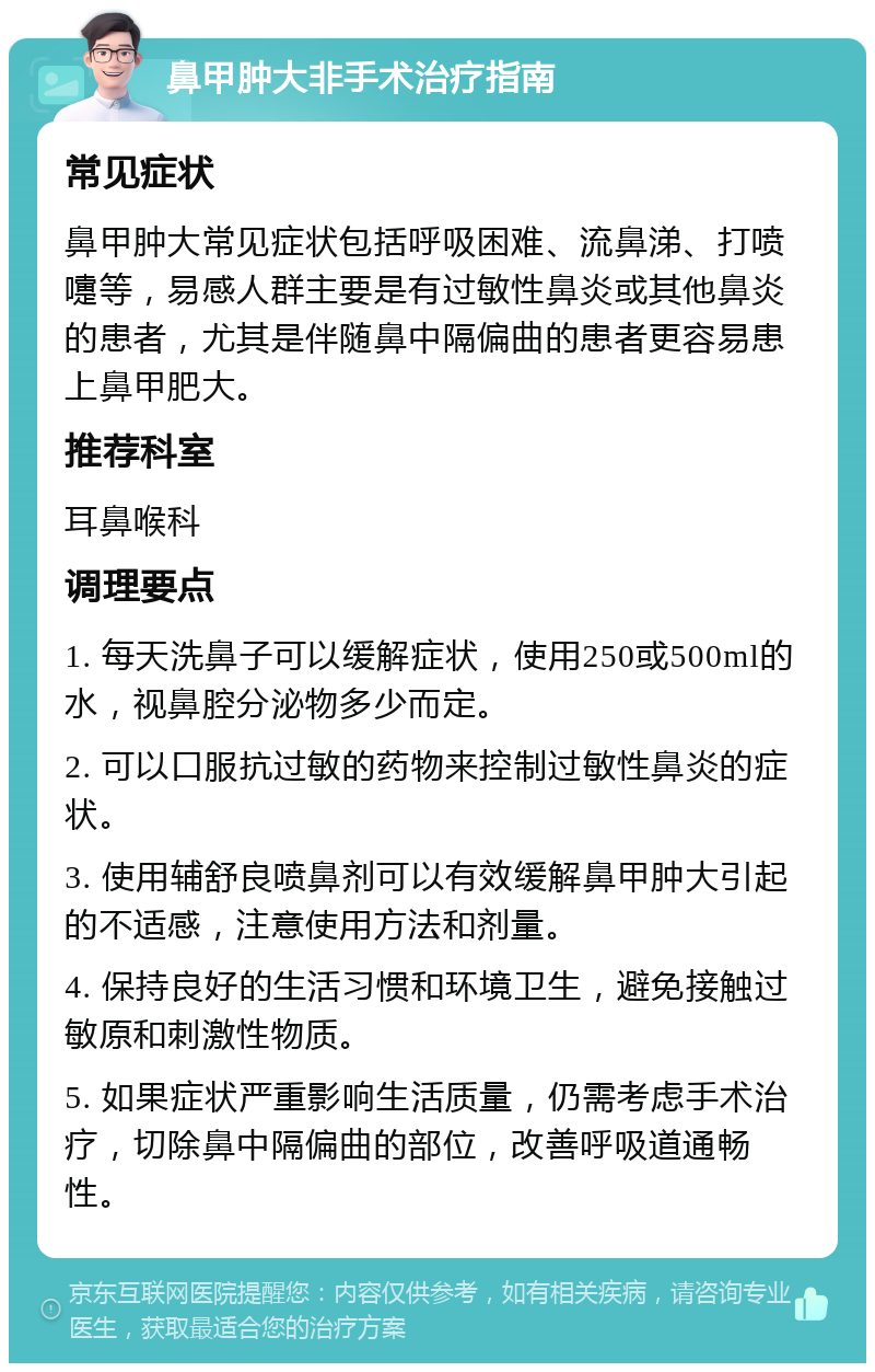 鼻甲肿大非手术治疗指南 常见症状 鼻甲肿大常见症状包括呼吸困难、流鼻涕、打喷嚏等，易感人群主要是有过敏性鼻炎或其他鼻炎的患者，尤其是伴随鼻中隔偏曲的患者更容易患上鼻甲肥大。 推荐科室 耳鼻喉科 调理要点 1. 每天洗鼻子可以缓解症状，使用250或500ml的水，视鼻腔分泌物多少而定。 2. 可以口服抗过敏的药物来控制过敏性鼻炎的症状。 3. 使用辅舒良喷鼻剂可以有效缓解鼻甲肿大引起的不适感，注意使用方法和剂量。 4. 保持良好的生活习惯和环境卫生，避免接触过敏原和刺激性物质。 5. 如果症状严重影响生活质量，仍需考虑手术治疗，切除鼻中隔偏曲的部位，改善呼吸道通畅性。