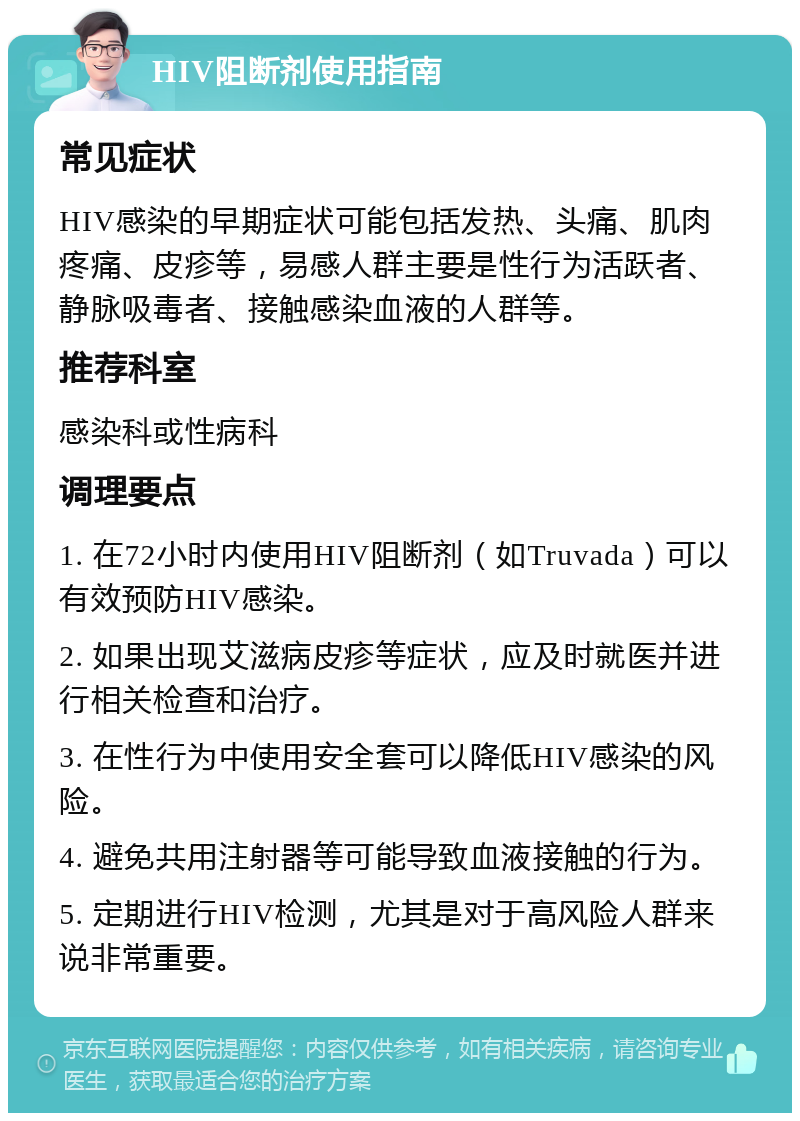 HIV阻断剂使用指南 常见症状 HIV感染的早期症状可能包括发热、头痛、肌肉疼痛、皮疹等，易感人群主要是性行为活跃者、静脉吸毒者、接触感染血液的人群等。 推荐科室 感染科或性病科 调理要点 1. 在72小时内使用HIV阻断剂（如Truvada）可以有效预防HIV感染。 2. 如果出现艾滋病皮疹等症状，应及时就医并进行相关检查和治疗。 3. 在性行为中使用安全套可以降低HIV感染的风险。 4. 避免共用注射器等可能导致血液接触的行为。 5. 定期进行HIV检测，尤其是对于高风险人群来说非常重要。