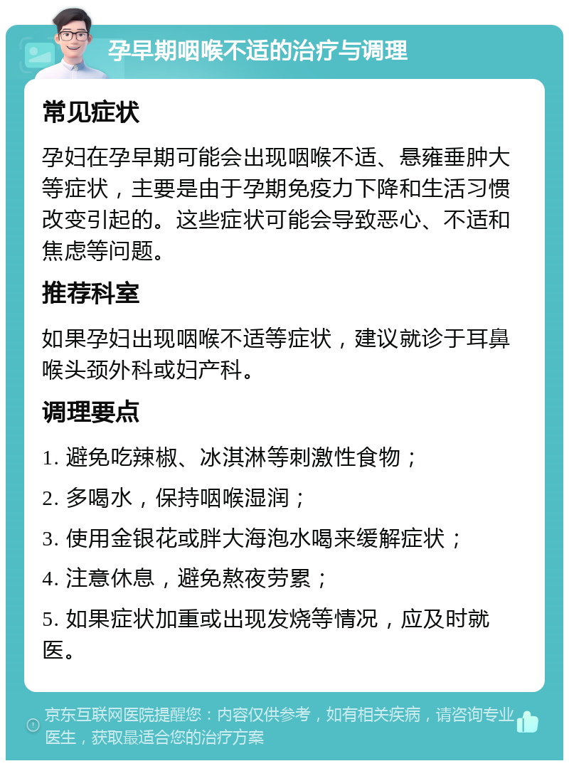 孕早期咽喉不适的治疗与调理 常见症状 孕妇在孕早期可能会出现咽喉不适、悬雍垂肿大等症状，主要是由于孕期免疫力下降和生活习惯改变引起的。这些症状可能会导致恶心、不适和焦虑等问题。 推荐科室 如果孕妇出现咽喉不适等症状，建议就诊于耳鼻喉头颈外科或妇产科。 调理要点 1. 避免吃辣椒、冰淇淋等刺激性食物； 2. 多喝水，保持咽喉湿润； 3. 使用金银花或胖大海泡水喝来缓解症状； 4. 注意休息，避免熬夜劳累； 5. 如果症状加重或出现发烧等情况，应及时就医。