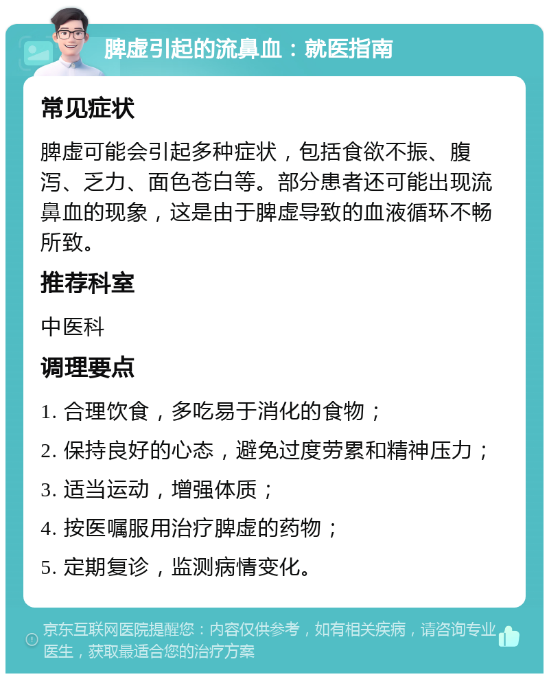 脾虚引起的流鼻血：就医指南 常见症状 脾虚可能会引起多种症状，包括食欲不振、腹泻、乏力、面色苍白等。部分患者还可能出现流鼻血的现象，这是由于脾虚导致的血液循环不畅所致。 推荐科室 中医科 调理要点 1. 合理饮食，多吃易于消化的食物； 2. 保持良好的心态，避免过度劳累和精神压力； 3. 适当运动，增强体质； 4. 按医嘱服用治疗脾虚的药物； 5. 定期复诊，监测病情变化。