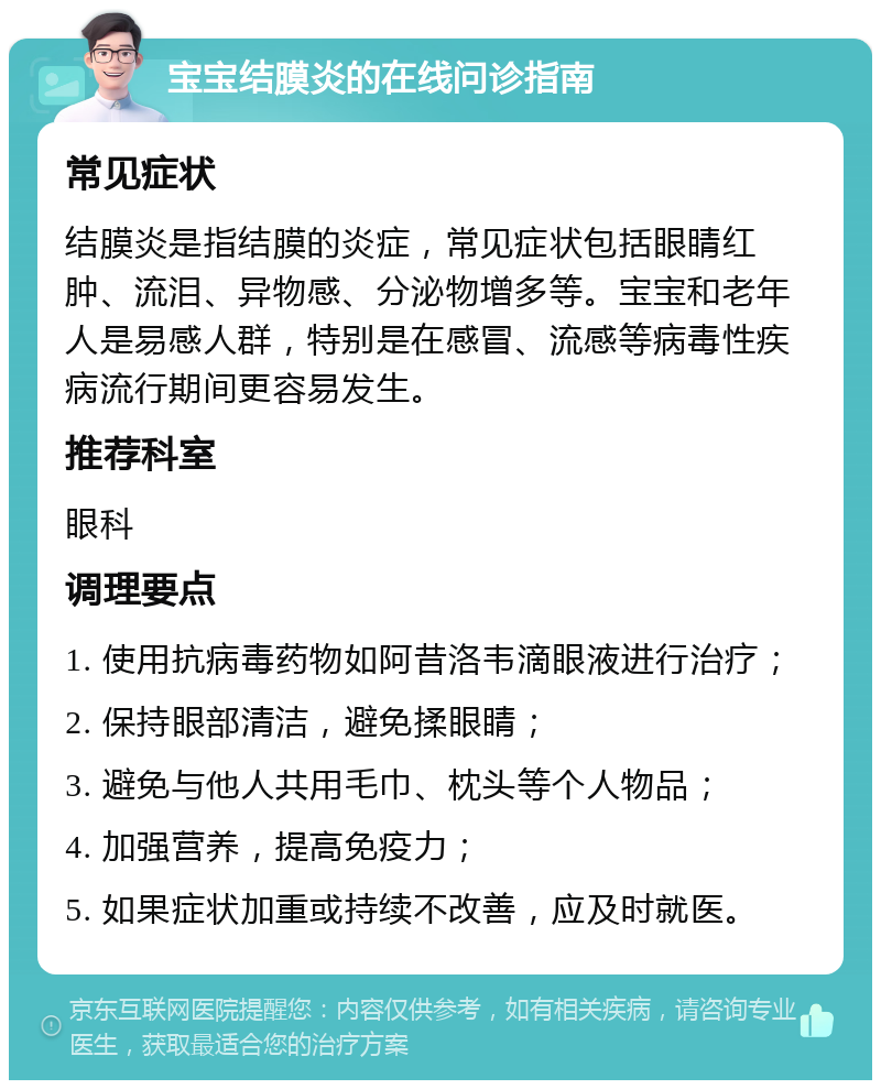 宝宝结膜炎的在线问诊指南 常见症状 结膜炎是指结膜的炎症，常见症状包括眼睛红肿、流泪、异物感、分泌物增多等。宝宝和老年人是易感人群，特别是在感冒、流感等病毒性疾病流行期间更容易发生。 推荐科室 眼科 调理要点 1. 使用抗病毒药物如阿昔洛韦滴眼液进行治疗； 2. 保持眼部清洁，避免揉眼睛； 3. 避免与他人共用毛巾、枕头等个人物品； 4. 加强营养，提高免疫力； 5. 如果症状加重或持续不改善，应及时就医。