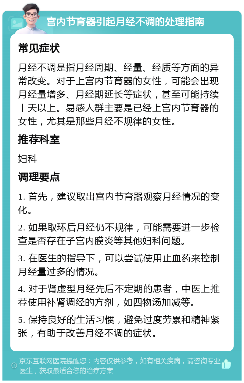 宫内节育器引起月经不调的处理指南 常见症状 月经不调是指月经周期、经量、经质等方面的异常改变。对于上宫内节育器的女性，可能会出现月经量增多、月经期延长等症状，甚至可能持续十天以上。易感人群主要是已经上宫内节育器的女性，尤其是那些月经不规律的女性。 推荐科室 妇科 调理要点 1. 首先，建议取出宫内节育器观察月经情况的变化。 2. 如果取环后月经仍不规律，可能需要进一步检查是否存在子宫内膜炎等其他妇科问题。 3. 在医生的指导下，可以尝试使用止血药来控制月经量过多的情况。 4. 对于肾虚型月经先后不定期的患者，中医上推荐使用补肾调经的方剂，如四物汤加减等。 5. 保持良好的生活习惯，避免过度劳累和精神紧张，有助于改善月经不调的症状。