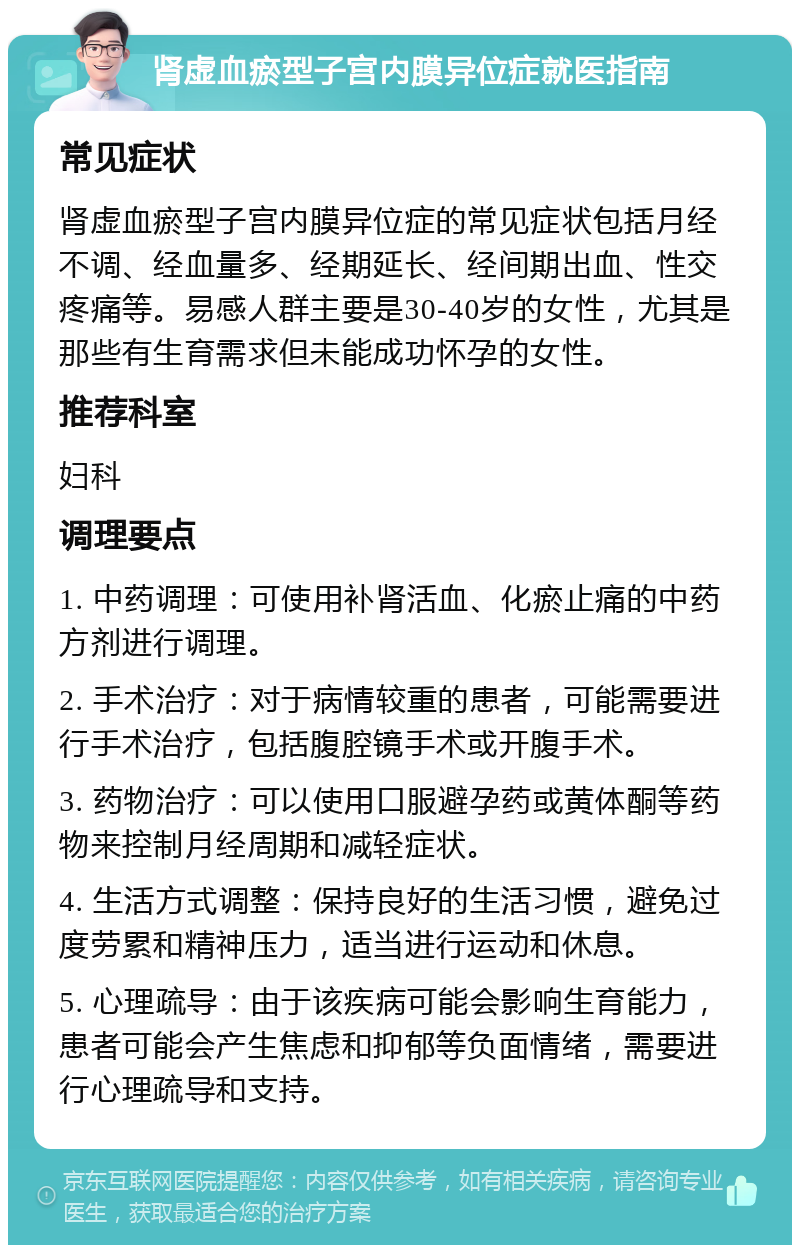 肾虚血瘀型子宫内膜异位症就医指南 常见症状 肾虚血瘀型子宫内膜异位症的常见症状包括月经不调、经血量多、经期延长、经间期出血、性交疼痛等。易感人群主要是30-40岁的女性，尤其是那些有生育需求但未能成功怀孕的女性。 推荐科室 妇科 调理要点 1. 中药调理：可使用补肾活血、化瘀止痛的中药方剂进行调理。 2. 手术治疗：对于病情较重的患者，可能需要进行手术治疗，包括腹腔镜手术或开腹手术。 3. 药物治疗：可以使用口服避孕药或黄体酮等药物来控制月经周期和减轻症状。 4. 生活方式调整：保持良好的生活习惯，避免过度劳累和精神压力，适当进行运动和休息。 5. 心理疏导：由于该疾病可能会影响生育能力，患者可能会产生焦虑和抑郁等负面情绪，需要进行心理疏导和支持。