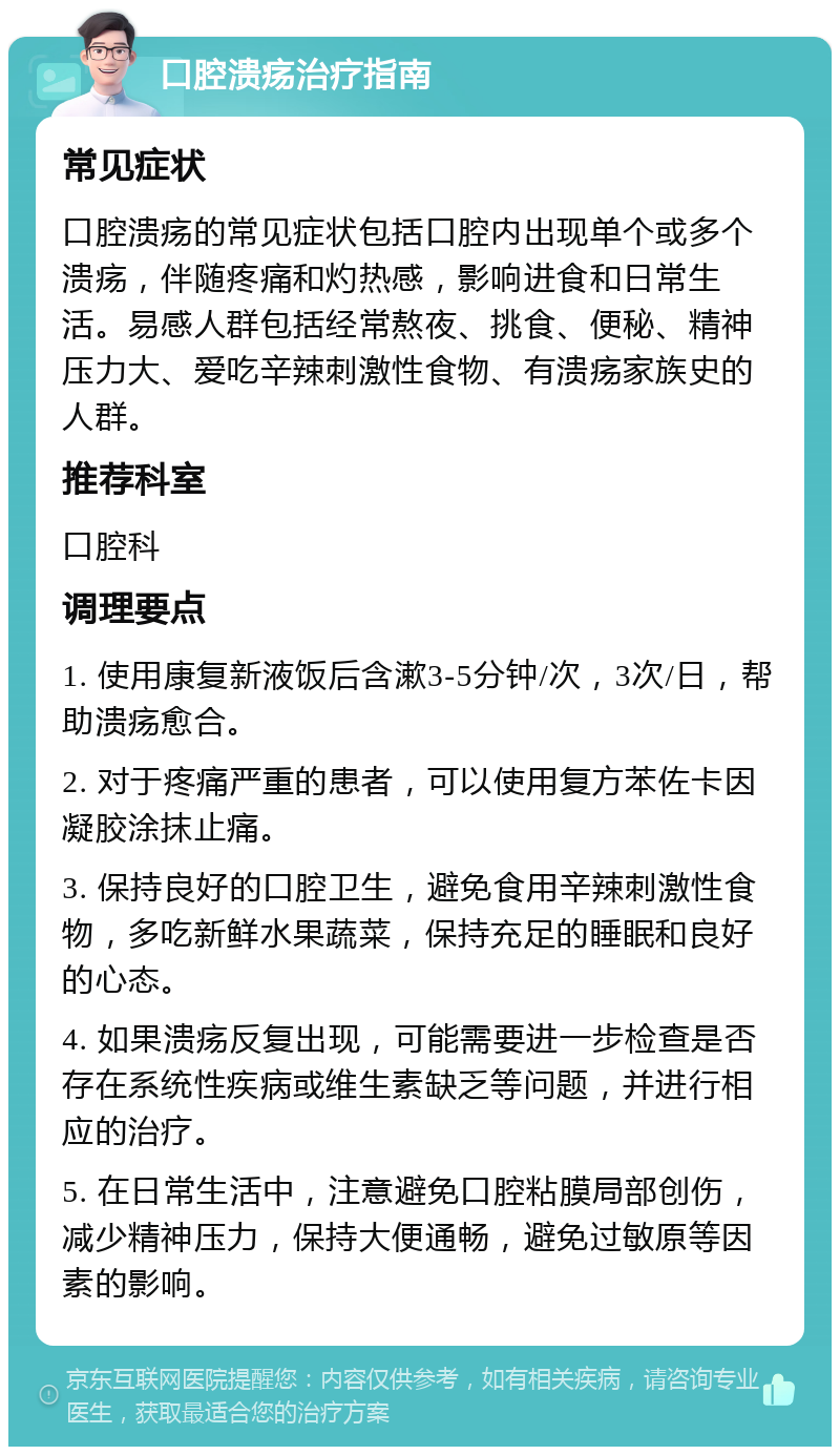 口腔溃疡治疗指南 常见症状 口腔溃疡的常见症状包括口腔内出现单个或多个溃疡，伴随疼痛和灼热感，影响进食和日常生活。易感人群包括经常熬夜、挑食、便秘、精神压力大、爱吃辛辣刺激性食物、有溃疡家族史的人群。 推荐科室 口腔科 调理要点 1. 使用康复新液饭后含漱3-5分钟/次，3次/日，帮助溃疡愈合。 2. 对于疼痛严重的患者，可以使用复方苯佐卡因凝胶涂抹止痛。 3. 保持良好的口腔卫生，避免食用辛辣刺激性食物，多吃新鲜水果蔬菜，保持充足的睡眠和良好的心态。 4. 如果溃疡反复出现，可能需要进一步检查是否存在系统性疾病或维生素缺乏等问题，并进行相应的治疗。 5. 在日常生活中，注意避免口腔粘膜局部创伤，减少精神压力，保持大便通畅，避免过敏原等因素的影响。