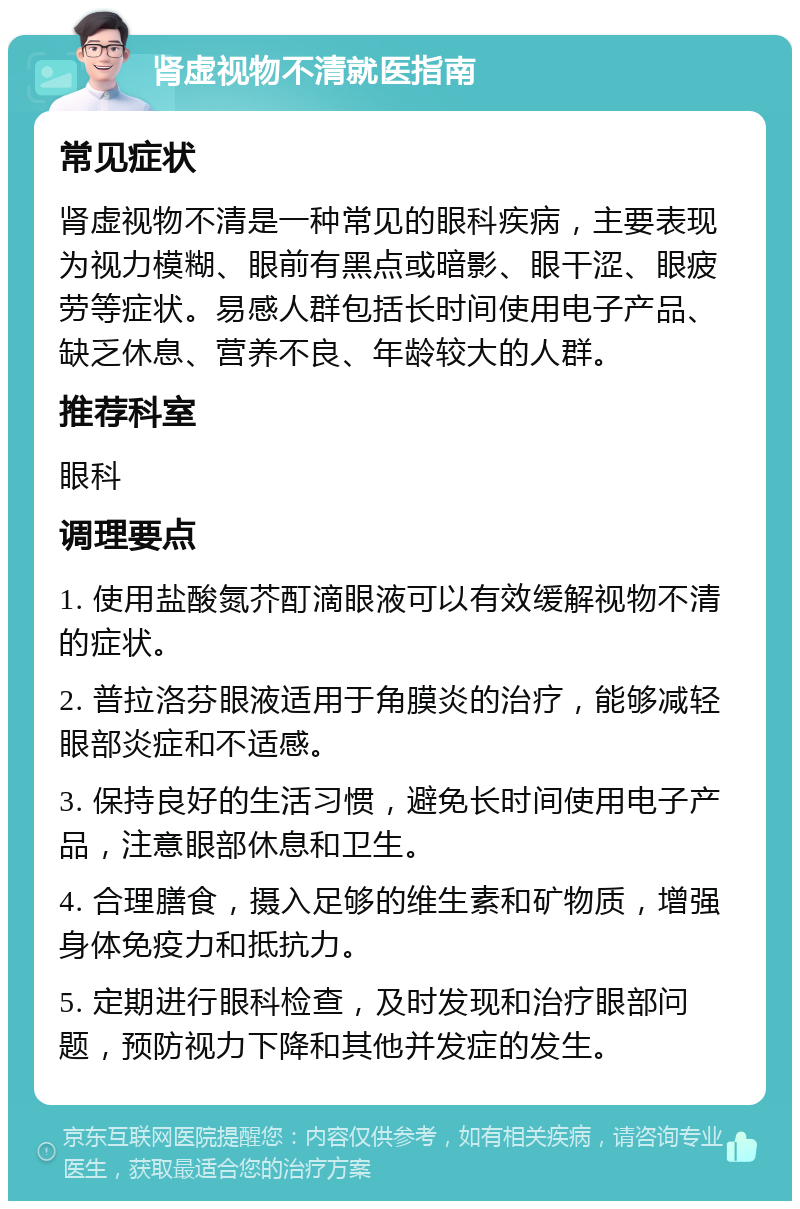 肾虚视物不清就医指南 常见症状 肾虚视物不清是一种常见的眼科疾病，主要表现为视力模糊、眼前有黑点或暗影、眼干涩、眼疲劳等症状。易感人群包括长时间使用电子产品、缺乏休息、营养不良、年龄较大的人群。 推荐科室 眼科 调理要点 1. 使用盐酸氮芥酊滴眼液可以有效缓解视物不清的症状。 2. 普拉洛芬眼液适用于角膜炎的治疗，能够减轻眼部炎症和不适感。 3. 保持良好的生活习惯，避免长时间使用电子产品，注意眼部休息和卫生。 4. 合理膳食，摄入足够的维生素和矿物质，增强身体免疫力和抵抗力。 5. 定期进行眼科检查，及时发现和治疗眼部问题，预防视力下降和其他并发症的发生。