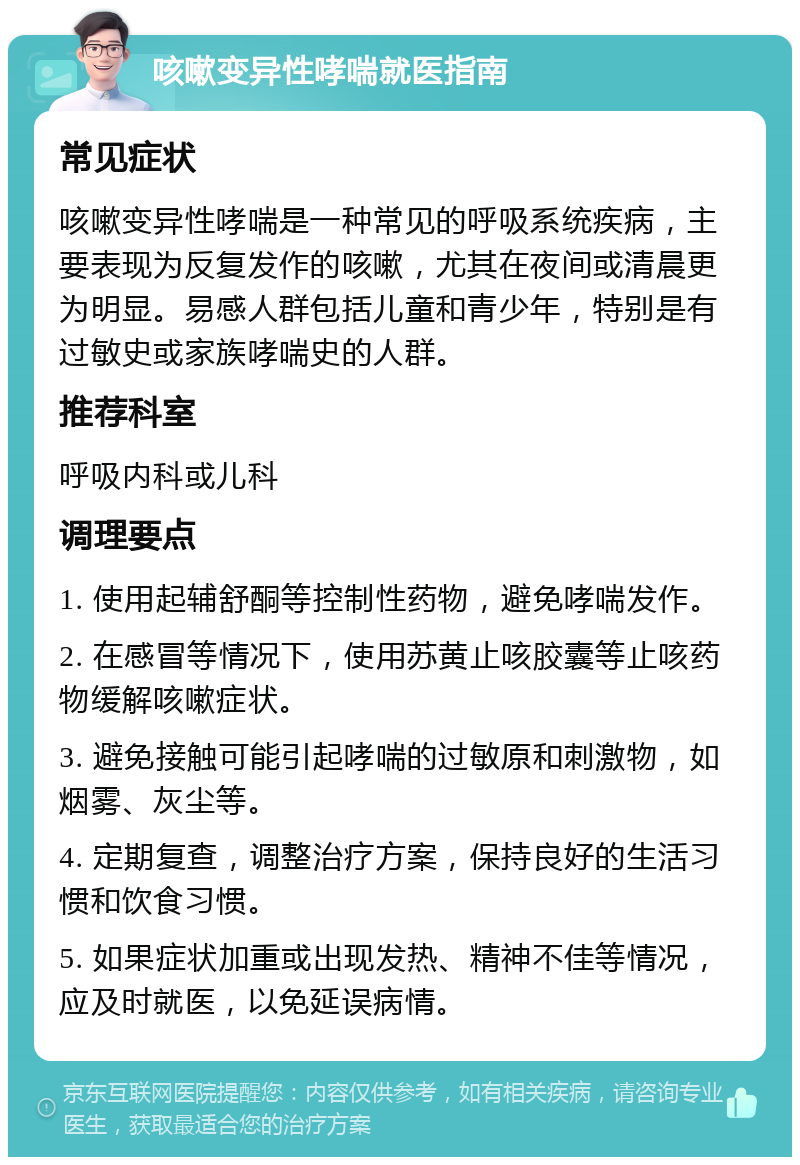 咳嗽变异性哮喘就医指南 常见症状 咳嗽变异性哮喘是一种常见的呼吸系统疾病，主要表现为反复发作的咳嗽，尤其在夜间或清晨更为明显。易感人群包括儿童和青少年，特别是有过敏史或家族哮喘史的人群。 推荐科室 呼吸内科或儿科 调理要点 1. 使用起辅舒酮等控制性药物，避免哮喘发作。 2. 在感冒等情况下，使用苏黄止咳胶囊等止咳药物缓解咳嗽症状。 3. 避免接触可能引起哮喘的过敏原和刺激物，如烟雾、灰尘等。 4. 定期复查，调整治疗方案，保持良好的生活习惯和饮食习惯。 5. 如果症状加重或出现发热、精神不佳等情况，应及时就医，以免延误病情。