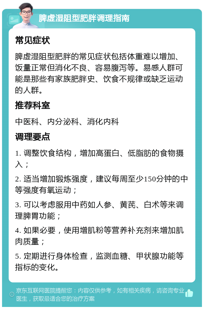 脾虚湿阻型肥胖调理指南 常见症状 脾虚湿阻型肥胖的常见症状包括体重难以增加、饭量正常但消化不良、容易腹泻等。易感人群可能是那些有家族肥胖史、饮食不规律或缺乏运动的人群。 推荐科室 中医科、内分泌科、消化内科 调理要点 1. 调整饮食结构，增加高蛋白、低脂肪的食物摄入； 2. 适当增加锻炼强度，建议每周至少150分钟的中等强度有氧运动； 3. 可以考虑服用中药如人参、黄芪、白术等来调理脾胃功能； 4. 如果必要，使用增肌粉等营养补充剂来增加肌肉质量； 5. 定期进行身体检查，监测血糖、甲状腺功能等指标的变化。