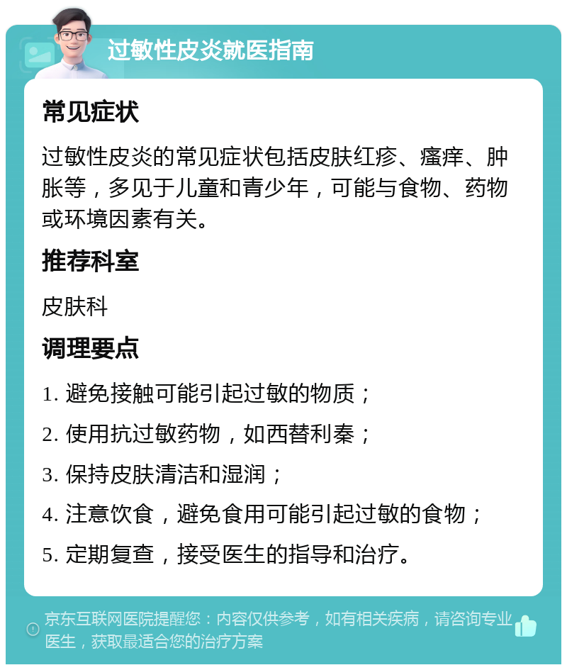 过敏性皮炎就医指南 常见症状 过敏性皮炎的常见症状包括皮肤红疹、瘙痒、肿胀等，多见于儿童和青少年，可能与食物、药物或环境因素有关。 推荐科室 皮肤科 调理要点 1. 避免接触可能引起过敏的物质； 2. 使用抗过敏药物，如西替利秦； 3. 保持皮肤清洁和湿润； 4. 注意饮食，避免食用可能引起过敏的食物； 5. 定期复查，接受医生的指导和治疗。