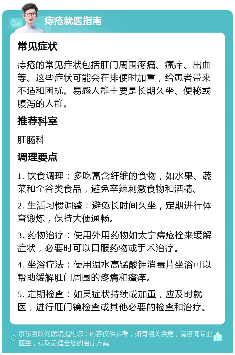 痔疮就医指南 常见症状 痔疮的常见症状包括肛门周围疼痛、瘙痒、出血等。这些症状可能会在排便时加重，给患者带来不适和困扰。易感人群主要是长期久坐、便秘或腹泻的人群。 推荐科室 肛肠科 调理要点 1. 饮食调理：多吃富含纤维的食物，如水果、蔬菜和全谷类食品，避免辛辣刺激食物和酒精。 2. 生活习惯调整：避免长时间久坐，定期进行体育锻炼，保持大便通畅。 3. 药物治疗：使用外用药物如太宁痔疮栓来缓解症状，必要时可以口服药物或手术治疗。 4. 坐浴疗法：使用温水高锰酸钾消毒片坐浴可以帮助缓解肛门周围的疼痛和瘙痒。 5. 定期检查：如果症状持续或加重，应及时就医，进行肛门镜检查或其他必要的检查和治疗。