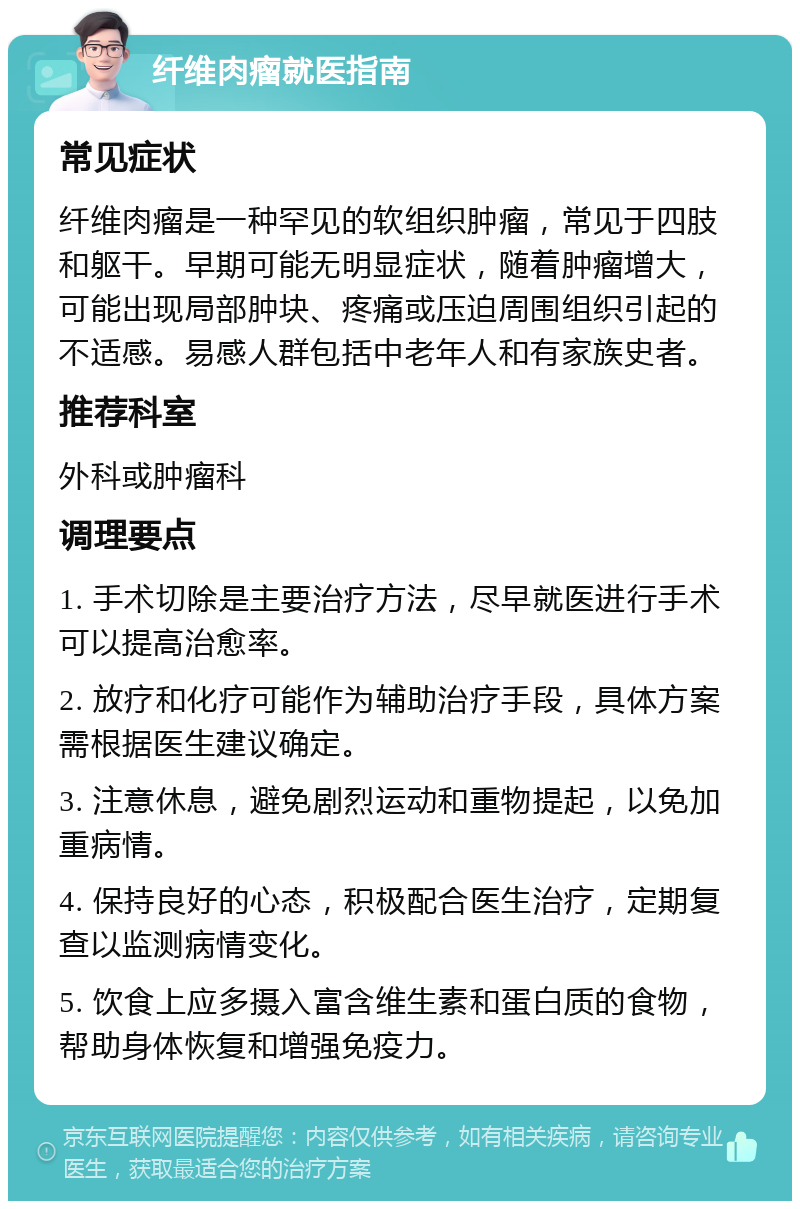 纤维肉瘤就医指南 常见症状 纤维肉瘤是一种罕见的软组织肿瘤，常见于四肢和躯干。早期可能无明显症状，随着肿瘤增大，可能出现局部肿块、疼痛或压迫周围组织引起的不适感。易感人群包括中老年人和有家族史者。 推荐科室 外科或肿瘤科 调理要点 1. 手术切除是主要治疗方法，尽早就医进行手术可以提高治愈率。 2. 放疗和化疗可能作为辅助治疗手段，具体方案需根据医生建议确定。 3. 注意休息，避免剧烈运动和重物提起，以免加重病情。 4. 保持良好的心态，积极配合医生治疗，定期复查以监测病情变化。 5. 饮食上应多摄入富含维生素和蛋白质的食物，帮助身体恢复和增强免疫力。