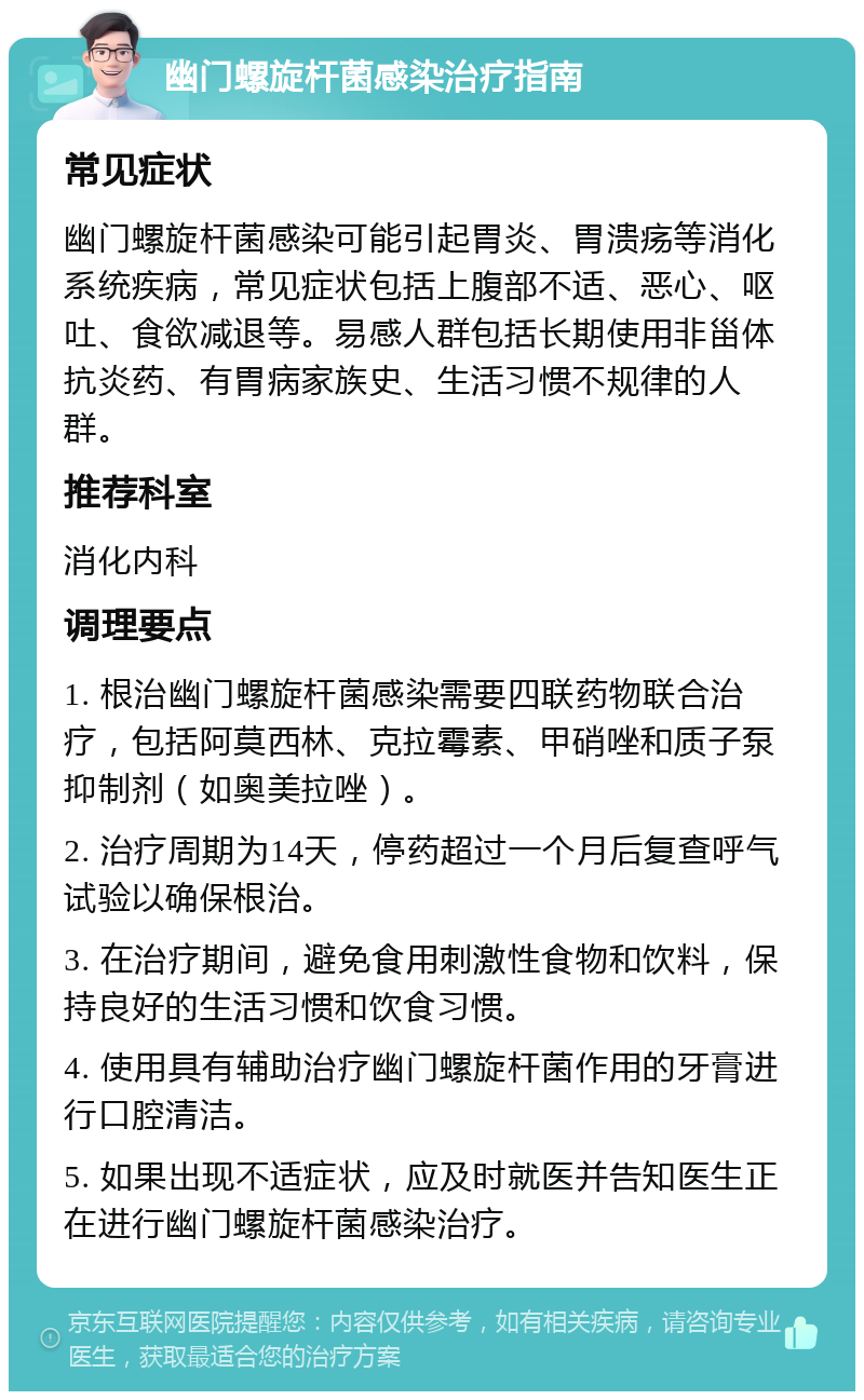 幽门螺旋杆菌感染治疗指南 常见症状 幽门螺旋杆菌感染可能引起胃炎、胃溃疡等消化系统疾病，常见症状包括上腹部不适、恶心、呕吐、食欲减退等。易感人群包括长期使用非甾体抗炎药、有胃病家族史、生活习惯不规律的人群。 推荐科室 消化内科 调理要点 1. 根治幽门螺旋杆菌感染需要四联药物联合治疗，包括阿莫西林、克拉霉素、甲硝唑和质子泵抑制剂（如奥美拉唑）。 2. 治疗周期为14天，停药超过一个月后复查呼气试验以确保根治。 3. 在治疗期间，避免食用刺激性食物和饮料，保持良好的生活习惯和饮食习惯。 4. 使用具有辅助治疗幽门螺旋杆菌作用的牙膏进行口腔清洁。 5. 如果出现不适症状，应及时就医并告知医生正在进行幽门螺旋杆菌感染治疗。