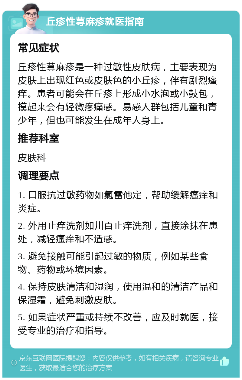 丘疹性荨麻疹就医指南 常见症状 丘疹性荨麻疹是一种过敏性皮肤病，主要表现为皮肤上出现红色或皮肤色的小丘疹，伴有剧烈瘙痒。患者可能会在丘疹上形成小水泡或小鼓包，摸起来会有轻微疼痛感。易感人群包括儿童和青少年，但也可能发生在成年人身上。 推荐科室 皮肤科 调理要点 1. 口服抗过敏药物如氯雷他定，帮助缓解瘙痒和炎症。 2. 外用止痒洗剂如川百止痒洗剂，直接涂抹在患处，减轻瘙痒和不适感。 3. 避免接触可能引起过敏的物质，例如某些食物、药物或环境因素。 4. 保持皮肤清洁和湿润，使用温和的清洁产品和保湿霜，避免刺激皮肤。 5. 如果症状严重或持续不改善，应及时就医，接受专业的治疗和指导。