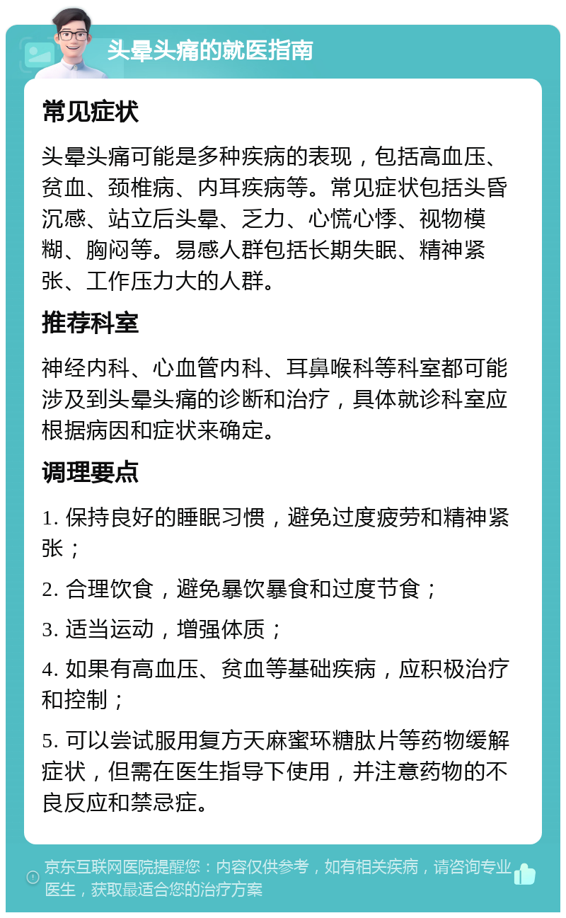 头晕头痛的就医指南 常见症状 头晕头痛可能是多种疾病的表现，包括高血压、贫血、颈椎病、内耳疾病等。常见症状包括头昏沉感、站立后头晕、乏力、心慌心悸、视物模糊、胸闷等。易感人群包括长期失眠、精神紧张、工作压力大的人群。 推荐科室 神经内科、心血管内科、耳鼻喉科等科室都可能涉及到头晕头痛的诊断和治疗，具体就诊科室应根据病因和症状来确定。 调理要点 1. 保持良好的睡眠习惯，避免过度疲劳和精神紧张； 2. 合理饮食，避免暴饮暴食和过度节食； 3. 适当运动，增强体质； 4. 如果有高血压、贫血等基础疾病，应积极治疗和控制； 5. 可以尝试服用复方天麻蜜环糖肽片等药物缓解症状，但需在医生指导下使用，并注意药物的不良反应和禁忌症。