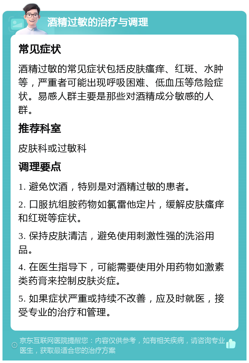 酒精过敏的治疗与调理 常见症状 酒精过敏的常见症状包括皮肤瘙痒、红斑、水肿等，严重者可能出现呼吸困难、低血压等危险症状。易感人群主要是那些对酒精成分敏感的人群。 推荐科室 皮肤科或过敏科 调理要点 1. 避免饮酒，特别是对酒精过敏的患者。 2. 口服抗组胺药物如氯雷他定片，缓解皮肤瘙痒和红斑等症状。 3. 保持皮肤清洁，避免使用刺激性强的洗浴用品。 4. 在医生指导下，可能需要使用外用药物如激素类药膏来控制皮肤炎症。 5. 如果症状严重或持续不改善，应及时就医，接受专业的治疗和管理。