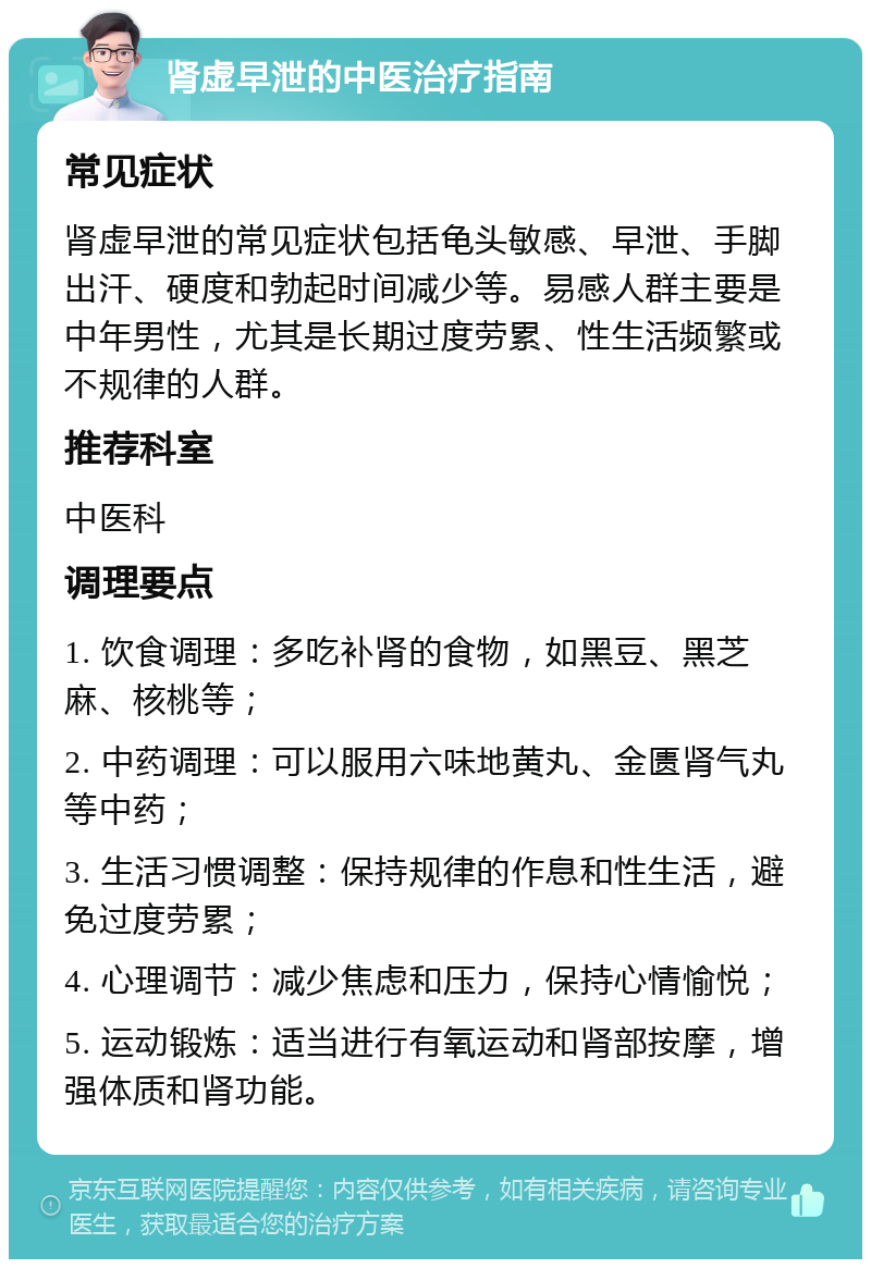 肾虚早泄的中医治疗指南 常见症状 肾虚早泄的常见症状包括龟头敏感、早泄、手脚出汗、硬度和勃起时间减少等。易感人群主要是中年男性，尤其是长期过度劳累、性生活频繁或不规律的人群。 推荐科室 中医科 调理要点 1. 饮食调理：多吃补肾的食物，如黑豆、黑芝麻、核桃等； 2. 中药调理：可以服用六味地黄丸、金匮肾气丸等中药； 3. 生活习惯调整：保持规律的作息和性生活，避免过度劳累； 4. 心理调节：减少焦虑和压力，保持心情愉悦； 5. 运动锻炼：适当进行有氧运动和肾部按摩，增强体质和肾功能。