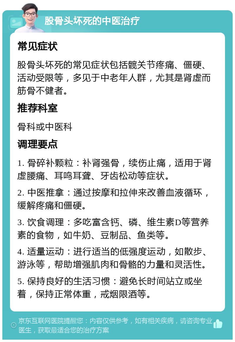 股骨头坏死的中医治疗 常见症状 股骨头坏死的常见症状包括髋关节疼痛、僵硬、活动受限等，多见于中老年人群，尤其是肾虚而筋骨不健者。 推荐科室 骨科或中医科 调理要点 1. 骨碎补颗粒：补肾强骨，续伤止痛，适用于肾虚腰痛、耳鸣耳聋、牙齿松动等症状。 2. 中医推拿：通过按摩和拉伸来改善血液循环，缓解疼痛和僵硬。 3. 饮食调理：多吃富含钙、磷、维生素D等营养素的食物，如牛奶、豆制品、鱼类等。 4. 适量运动：进行适当的低强度运动，如散步、游泳等，帮助增强肌肉和骨骼的力量和灵活性。 5. 保持良好的生活习惯：避免长时间站立或坐着，保持正常体重，戒烟限酒等。