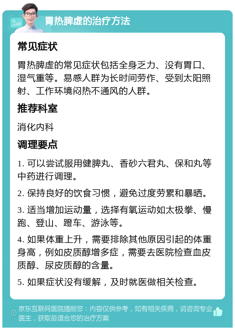 胃热脾虚的治疗方法 常见症状 胃热脾虚的常见症状包括全身乏力、没有胃口、湿气重等。易感人群为长时间劳作、受到太阳照射、工作环境闷热不通风的人群。 推荐科室 消化内科 调理要点 1. 可以尝试服用健脾丸、香砂六君丸、保和丸等中药进行调理。 2. 保持良好的饮食习惯，避免过度劳累和暴晒。 3. 适当增加运动量，选择有氧运动如太极拳、慢跑、登山、蹬车、游泳等。 4. 如果体重上升，需要排除其他原因引起的体重身高，例如皮质醇增多症，需要去医院检查血皮质醇、尿皮质醇的含量。 5. 如果症状没有缓解，及时就医做相关检查。