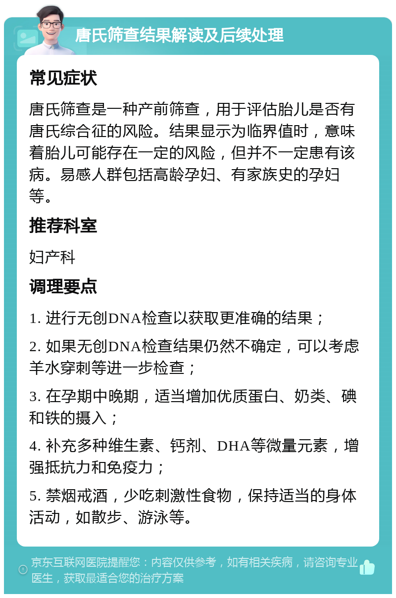 唐氏筛查结果解读及后续处理 常见症状 唐氏筛查是一种产前筛查，用于评估胎儿是否有唐氏综合征的风险。结果显示为临界值时，意味着胎儿可能存在一定的风险，但并不一定患有该病。易感人群包括高龄孕妇、有家族史的孕妇等。 推荐科室 妇产科 调理要点 1. 进行无创DNA检查以获取更准确的结果； 2. 如果无创DNA检查结果仍然不确定，可以考虑羊水穿刺等进一步检查； 3. 在孕期中晚期，适当增加优质蛋白、奶类、碘和铁的摄入； 4. 补充多种维生素、钙剂、DHA等微量元素，增强抵抗力和免疫力； 5. 禁烟戒酒，少吃刺激性食物，保持适当的身体活动，如散步、游泳等。