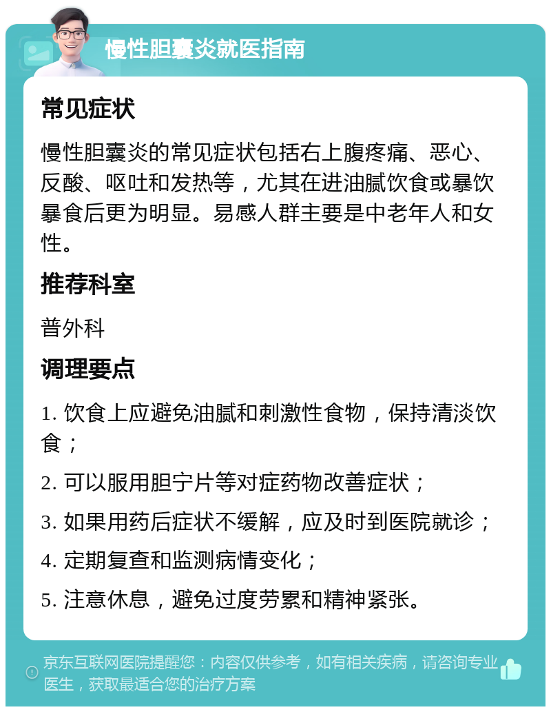 慢性胆囊炎就医指南 常见症状 慢性胆囊炎的常见症状包括右上腹疼痛、恶心、反酸、呕吐和发热等，尤其在进油腻饮食或暴饮暴食后更为明显。易感人群主要是中老年人和女性。 推荐科室 普外科 调理要点 1. 饮食上应避免油腻和刺激性食物，保持清淡饮食； 2. 可以服用胆宁片等对症药物改善症状； 3. 如果用药后症状不缓解，应及时到医院就诊； 4. 定期复查和监测病情变化； 5. 注意休息，避免过度劳累和精神紧张。