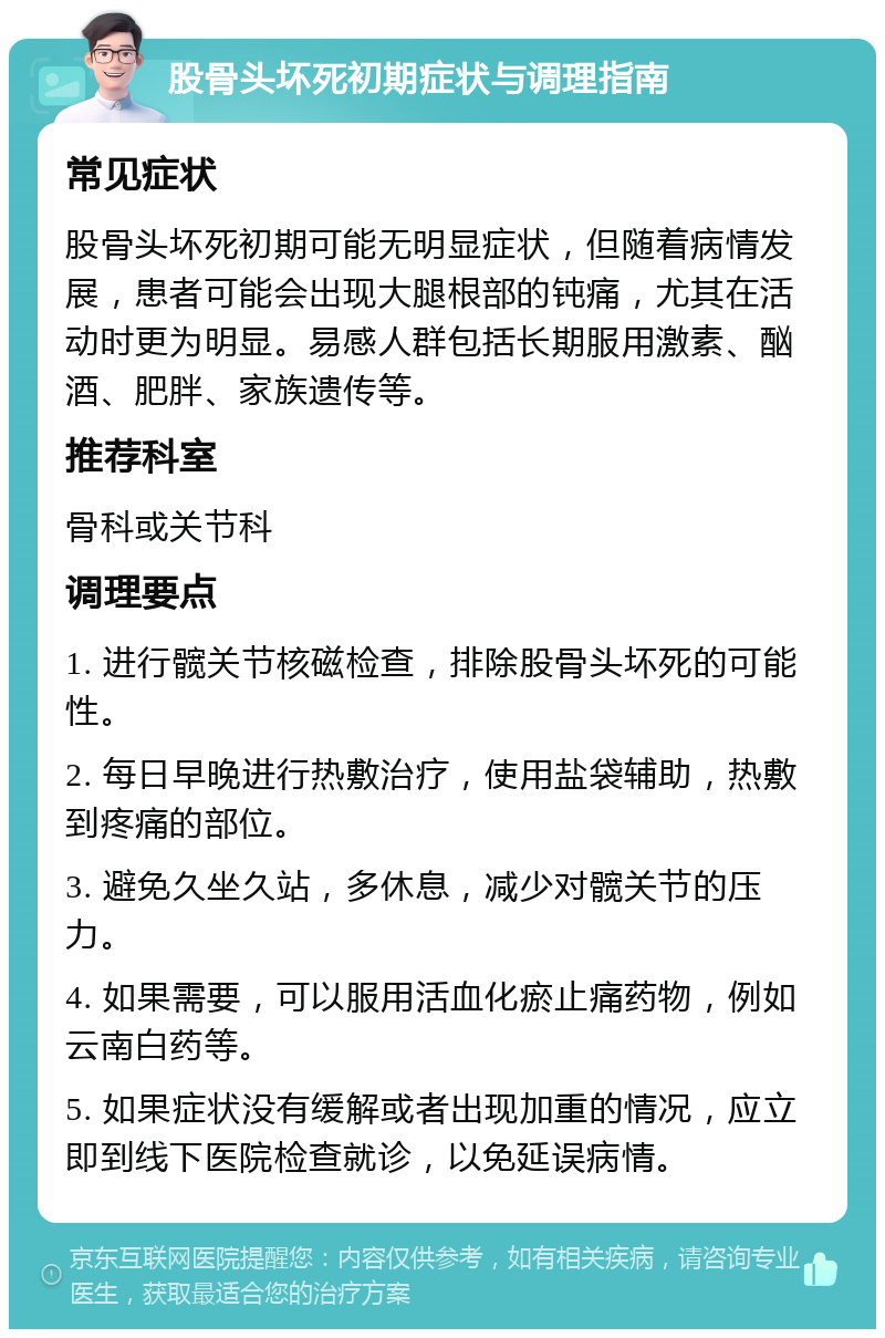 股骨头坏死初期症状与调理指南 常见症状 股骨头坏死初期可能无明显症状，但随着病情发展，患者可能会出现大腿根部的钝痛，尤其在活动时更为明显。易感人群包括长期服用激素、酗酒、肥胖、家族遗传等。 推荐科室 骨科或关节科 调理要点 1. 进行髋关节核磁检查，排除股骨头坏死的可能性。 2. 每日早晚进行热敷治疗，使用盐袋辅助，热敷到疼痛的部位。 3. 避免久坐久站，多休息，减少对髋关节的压力。 4. 如果需要，可以服用活血化瘀止痛药物，例如云南白药等。 5. 如果症状没有缓解或者出现加重的情况，应立即到线下医院检查就诊，以免延误病情。