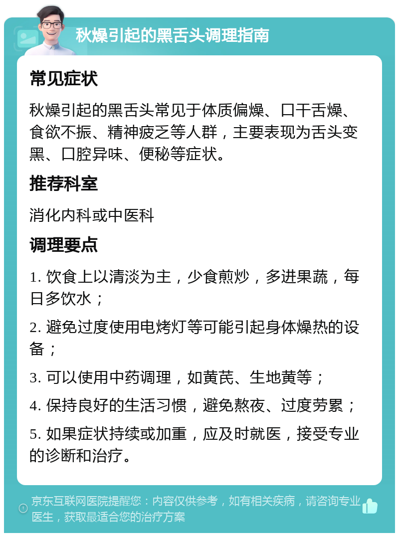 秋燥引起的黑舌头调理指南 常见症状 秋燥引起的黑舌头常见于体质偏燥、口干舌燥、食欲不振、精神疲乏等人群，主要表现为舌头变黑、口腔异味、便秘等症状。 推荐科室 消化内科或中医科 调理要点 1. 饮食上以清淡为主，少食煎炒，多进果蔬，每日多饮水； 2. 避免过度使用电烤灯等可能引起身体燥热的设备； 3. 可以使用中药调理，如黄芪、生地黄等； 4. 保持良好的生活习惯，避免熬夜、过度劳累； 5. 如果症状持续或加重，应及时就医，接受专业的诊断和治疗。