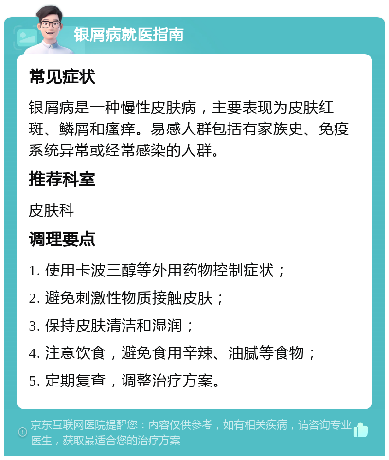 银屑病就医指南 常见症状 银屑病是一种慢性皮肤病，主要表现为皮肤红斑、鳞屑和瘙痒。易感人群包括有家族史、免疫系统异常或经常感染的人群。 推荐科室 皮肤科 调理要点 1. 使用卡波三醇等外用药物控制症状； 2. 避免刺激性物质接触皮肤； 3. 保持皮肤清洁和湿润； 4. 注意饮食，避免食用辛辣、油腻等食物； 5. 定期复查，调整治疗方案。