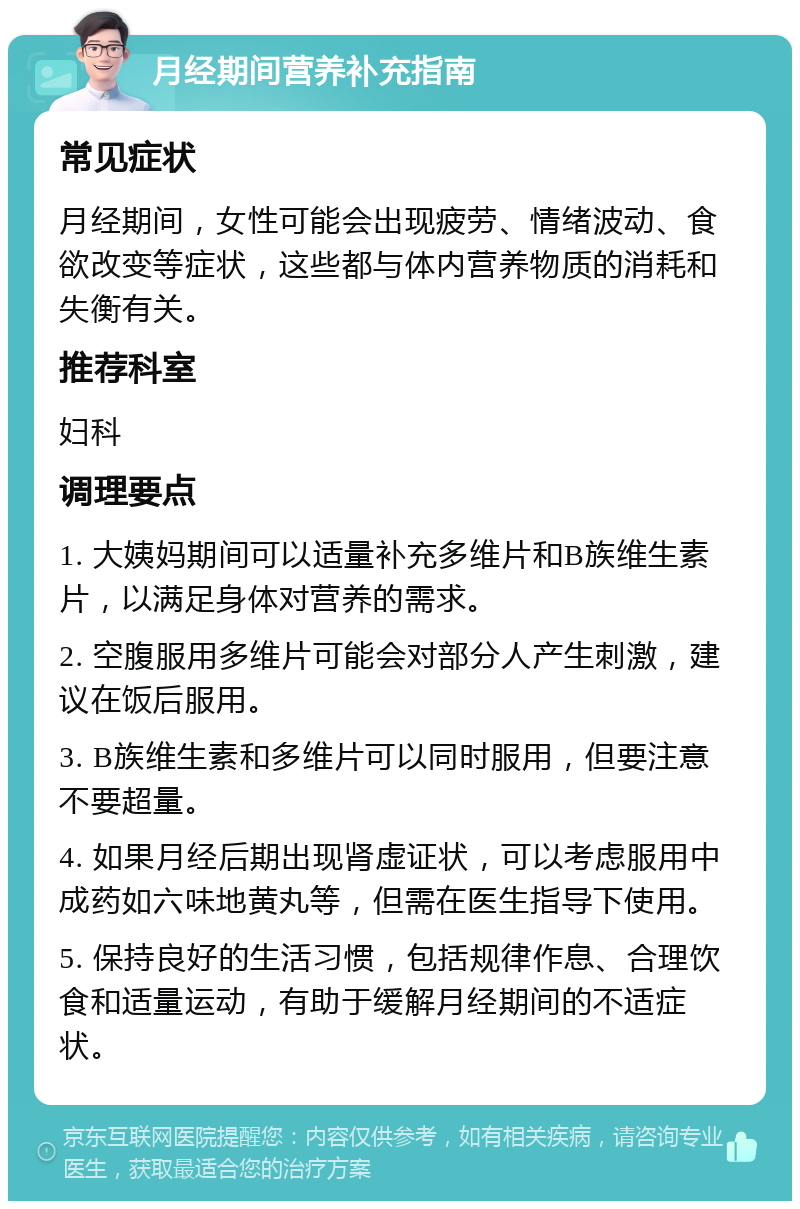 月经期间营养补充指南 常见症状 月经期间，女性可能会出现疲劳、情绪波动、食欲改变等症状，这些都与体内营养物质的消耗和失衡有关。 推荐科室 妇科 调理要点 1. 大姨妈期间可以适量补充多维片和B族维生素片，以满足身体对营养的需求。 2. 空腹服用多维片可能会对部分人产生刺激，建议在饭后服用。 3. B族维生素和多维片可以同时服用，但要注意不要超量。 4. 如果月经后期出现肾虚证状，可以考虑服用中成药如六味地黄丸等，但需在医生指导下使用。 5. 保持良好的生活习惯，包括规律作息、合理饮食和适量运动，有助于缓解月经期间的不适症状。