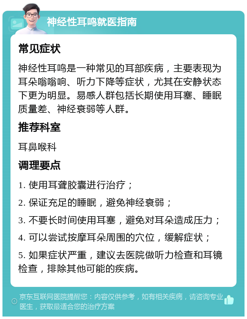 神经性耳鸣就医指南 常见症状 神经性耳鸣是一种常见的耳部疾病，主要表现为耳朵嗡嗡响、听力下降等症状，尤其在安静状态下更为明显。易感人群包括长期使用耳塞、睡眠质量差、神经衰弱等人群。 推荐科室 耳鼻喉科 调理要点 1. 使用耳聋胶囊进行治疗； 2. 保证充足的睡眠，避免神经衰弱； 3. 不要长时间使用耳塞，避免对耳朵造成压力； 4. 可以尝试按摩耳朵周围的穴位，缓解症状； 5. 如果症状严重，建议去医院做听力检查和耳镜检查，排除其他可能的疾病。