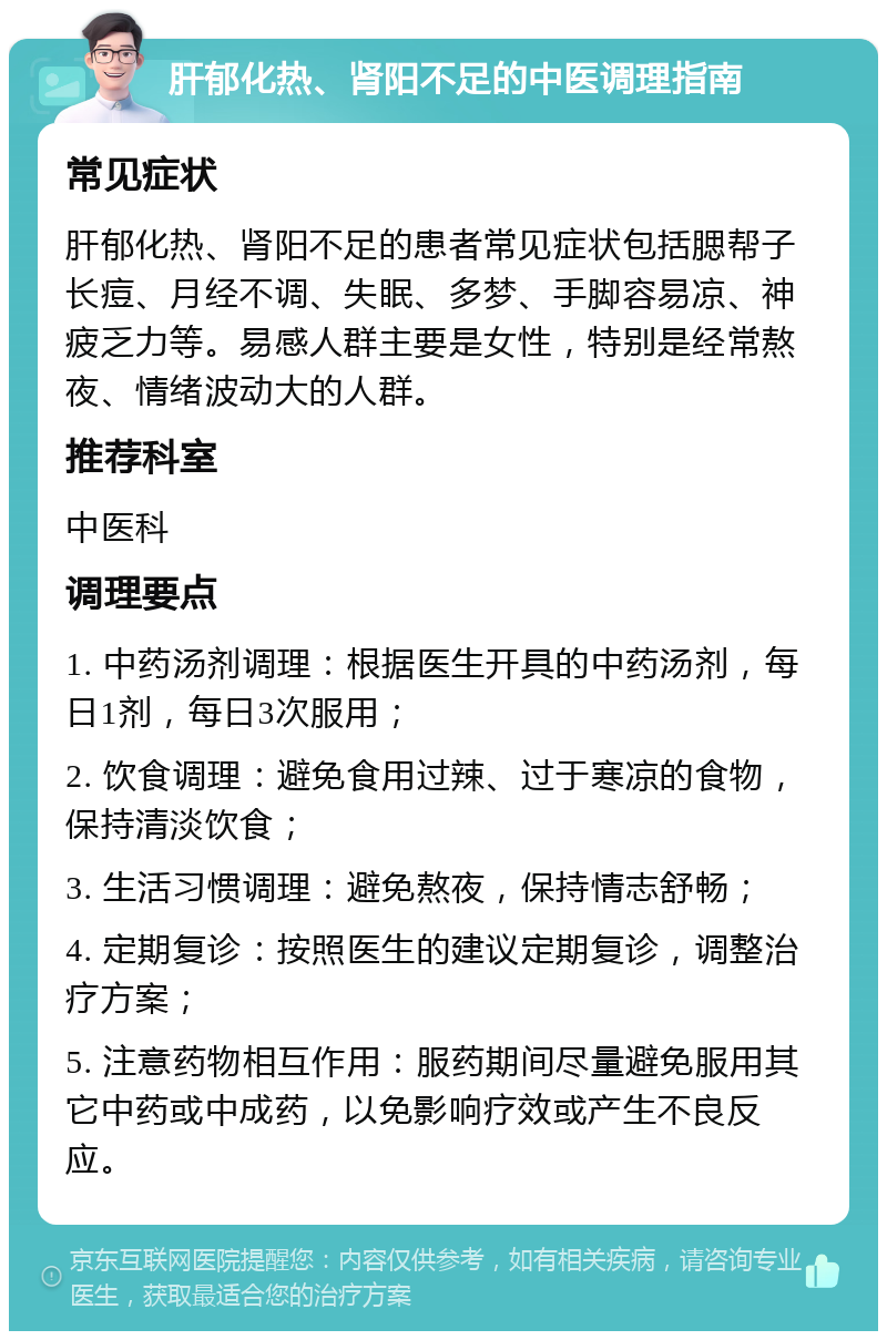 肝郁化热、肾阳不足的中医调理指南 常见症状 肝郁化热、肾阳不足的患者常见症状包括腮帮子长痘、月经不调、失眠、多梦、手脚容易凉、神疲乏力等。易感人群主要是女性，特别是经常熬夜、情绪波动大的人群。 推荐科室 中医科 调理要点 1. 中药汤剂调理：根据医生开具的中药汤剂，每日1剂，每日3次服用； 2. 饮食调理：避免食用过辣、过于寒凉的食物，保持清淡饮食； 3. 生活习惯调理：避免熬夜，保持情志舒畅； 4. 定期复诊：按照医生的建议定期复诊，调整治疗方案； 5. 注意药物相互作用：服药期间尽量避免服用其它中药或中成药，以免影响疗效或产生不良反应。